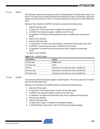 594
32059L–AVR32–01/2012
AT32UC3B
27.5.2.4 INTEST
This instruction selects the boundary-scan chain as Data Register for testing internal logic in the
device. The logic inputs are determined by the boundary-scan chain, and the logic outputs are
captured by the boundary-scan chain. The device output pins are driven from the boundary-scan
chain.
Starting in Run-Test/Idle, the INTEST instruction is accessed the following way:
1. Select the IR Scan path.
2. In Capture-IR: The IR output value is latched into the shift register.
3. In Shift-IR: The instruction register is shifted by the TCK input.
4. In Update-IR: The data from the boundary-scan chain is applied to the internal logic
inputs.
5. Return to Run-Test/Idle.
6. Select the DR Scan path.
7. In Capture-DR: The data on the internal logic is sampled into the boundary-scan chain.
8. In Shift-DR: The boundary-scan chain is shifted by the TCK input.
9. In Update-DR: The data from the boundary-scan chain is applied to internal logic
inputs.
10. Return to Run-Test/Idle.
27.5.2.5 CLAMP
This instruction selects the Bypass register as Data Register. The device output pins are driven
from the boundary-scan chain.
Starting in Run-Test/Idle, the CLAMP instruction is accessed the following way:
1. Select the IR Scan path.
2. In Capture-IR: The IR output value is latched into the shift register.
3. In Shift-IR: The instruction register is shifted by the TCK input.
4. In Update-IR: The data from the boundary-scan chain is applied to the output pins.
5. Return to Run-Test/Idle.
6. Select the DR Scan path.
7. In Capture-DR: A logic ‘0’ is loaded into the Bypass Register.
8. In Shift-DR: Data is scanned from TDI to TDO through the Bypass register.
Table 27-13. INTEST Details
Instructions Details
IR input value 00100 (0x04)
IR output value p0001
DR Size Depending on boundary-scan chain, see BSDL-file.
DR input value Depending on boundary-scan chain, see BSDL-file.
DR output value Depending on boundary-scan chain, see BSDL-file.
 