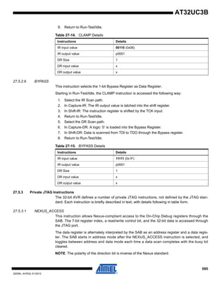 595
32059L–AVR32–01/2012
AT32UC3B
9. Return to Run-Test/Idle.
27.5.2.6 BYPASS
This instruction selects the 1-bit Bypass Register as Data Register.
Starting in Run-Test/Idle, the CLAMP instruction is accessed the following way:
1. Select the IR Scan path.
2. In Capture-IR: The IR output value is latched into the shift register.
3. In Shift-IR: The instruction register is shifted by the TCK input.
4. Return to Run-Test/Idle.
5. Select the DR Scan path.
6. In Capture-DR: A logic ‘0’ is loaded into the Bypass Register.
7. In Shift-DR: Data is scanned from TDI to TDO through the Bypass register.
8. Return to Run-Test/Idle.
27.5.3 Private JTAG Instructions
The 32-bit AVR defines a number of private JTAG instructions, not defined by the JTAG stan-
dard. Each instruction is briefly described in text, with details following in table form.
27.5.3.1 NEXUS_ACCESS
This instruction allows Nexus-compliant access to the On-Chip Debug registers through the
SAB. The 7-bit register index, a read/write control bit, and the 32-bit data is accessed through
the JTAG port.
The data register is alternately interpreted by the SAB as an address register and a data regis-
ter. The SAB starts in address mode after the NEXUS_ACCESS instruction is selected, and
toggles between address and data mode each time a data scan completes with the busy bit
cleared.
NOTE: The polarity of the direction bit is inverse of the Nexus standard.
Table 27-14. CLAMP Details
Instructions Details
IR input value 00110 (0x06)
IR output value p0001
DR Size 1
DR input value x
DR output value x
Table 27-15. BYPASS Details
Instructions Details
IR input value 11111 (0x1F)
IR output value p0001
DR Size 1
DR input value x
DR output value x
 