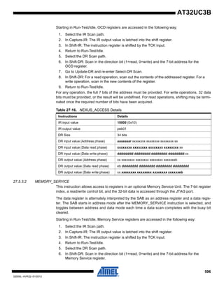 596
32059L–AVR32–01/2012
AT32UC3B
Starting in Run-Test/Idle, OCD registers are accessed in the following way:
1. Select the IR Scan path.
2. In Capture-IR: The IR output value is latched into the shift register.
3. In Shift-IR: The instruction register is shifted by the TCK input.
4. Return to Run-Test/Idle.
5. Select the DR Scan path.
6. In Shift-DR: Scan in the direction bit (1=read, 0=write) and the 7-bit address for the
OCD register.
7. Go to Update-DR and re-enter Select-DR Scan.
8. In Shift-DR: For a read operation, scan out the contents of the addressed register. For a
write operation, scan in the new contents of the register.
9. Return to Run-Test/Idle.
For any operation, the full 7 bits of the address must be provided. For write operations, 32 data
bits must be provided, or the result will be undefined. For read operations, shifting may be termi-
nated once the required number of bits have been acquired.
27.5.3.2 MEMORY_SERVICE
This instruction allows access to registers in an optional Memory Service Unit. The 7-bit register
index, a read/write control bit, and the 32-bit data is accessed through the JTAG port.
The data register is alternately interpreted by the SAB as an address register and a data regis-
ter. The SAB starts in address mode after the MEMORY_SERVICE instruction is selected, and
toggles between address and data mode each time a data scan completes with the busy bit
cleared.
Starting in Run-Test/Idle, Memory Service registers are accessed in the following way:
1. Select the IR Scan path.
2. In Capture-IR: The IR output value is latched into the shift register.
3. In Shift-IR: The instruction register is shifted by the TCK input.
4. Return to Run-Test/Idle.
5. Select the DR Scan path.
6. In Shift-DR: Scan in the direction bit (1=read, 0=write) and the 7-bit address for the
Memory Service register.
Table 27-16. NEXUS_ACCESS Details
Instructions Details
IR input value 10000 (0x10)
IR output value peb01
DR Size 34 bits
DR input value (Address phase) aaaaaaar xxxxxxxx xxxxxxxx xxxxxxxx xx
DR input value (Data read phase) xxxxxxxx xxxxxxxx xxxxxxxx xxxxxxxx xx
DR input value (Data write phase) dddddddd dddddddd dddddddd dddddddd xx
DR output value (Address phase) xx xxxxxxxx xxxxxxxx xxxxxxxx xxxxxxeb
DR output value (Data read phase) eb dddddddd dddddddd dddddddd dddddddd
DR output value (Data write phase) xx xxxxxxxx xxxxxxxx xxxxxxxx xxxxxxeb
 