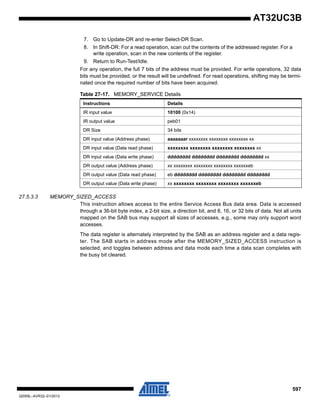 597
32059L–AVR32–01/2012
AT32UC3B
7. Go to Update-DR and re-enter Select-DR Scan.
8. In Shift-DR: For a read operation, scan out the contents of the addressed register. For a
write operation, scan in the new contents of the register.
9. Return to Run-Test/Idle.
For any operation, the full 7 bits of the address must be provided. For write operations, 32 data
bits must be provided, or the result will be undefined. For read operations, shifting may be termi-
nated once the required number of bits have been acquired.
27.5.3.3 MEMORY_SIZED_ACCESS
This instruction allows access to the entire Service Access Bus data area. Data is accessed
through a 36-bit byte index, a 2-bit size, a direction bit, and 8, 16, or 32 bits of data. Not all units
mapped on the SAB bus may support all sizes of accesses, e.g., some may only support word
accesses.
The data register is alternately interpreted by the SAB as an address register and a data regis-
ter. The SAB starts in address mode after the MEMORY_SIZED_ACCESS instruction is
selected, and toggles between address and data mode each time a data scan completes with
the busy bit cleared.
Table 27-17. MEMORY_SERVICE Details
Instructions Details
IR input value 10100 (0x14)
IR output value peb01
DR Size 34 bits
DR input value (Address phase) aaaaaaar xxxxxxxx xxxxxxxx xxxxxxxx xx
DR input value (Data read phase) xxxxxxxx xxxxxxxx xxxxxxxx xxxxxxxx xx
DR input value (Data write phase) dddddddd dddddddd dddddddd dddddddd xx
DR output value (Address phase) xx xxxxxxxx xxxxxxxx xxxxxxxx xxxxxxeb
DR output value (Data read phase) eb dddddddd dddddddd dddddddd dddddddd
DR output value (Data write phase) xx xxxxxxxx xxxxxxxx xxxxxxxx xxxxxxeb
 