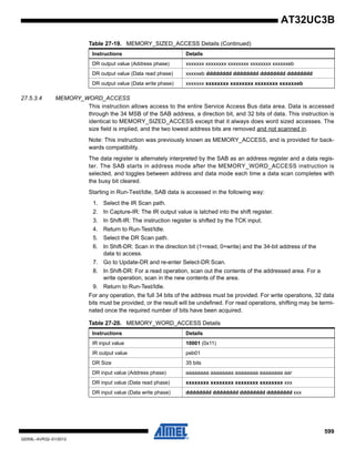 599
32059L–AVR32–01/2012
AT32UC3B
27.5.3.4 MEMORY_WORD_ACCESS
This instruction allows access to the entire Service Access Bus data area. Data is accessed
through the 34 MSB of the SAB address, a direction bit, and 32 bits of data. This instruction is
identical to MEMORY_SIZED_ACCESS except that it always does word sized accesses. The
size field is implied, and the two lowest address bits are removed and not scanned in.
Note: This instruction was previously known as MEMORY_ACCESS, and is provided for back-
wards compatibility.
The data register is alternately interpreted by the SAB as an address register and a data regis-
ter. The SAB starts in address mode after the MEMORY_WORD_ACCESS instruction is
selected, and toggles between address and data mode each time a data scan completes with
the busy bit cleared.
Starting in Run-Test/Idle, SAB data is accessed in the following way:
1. Select the IR Scan path.
2. In Capture-IR: The IR output value is latched into the shift register.
3. In Shift-IR: The instruction register is shifted by the TCK input.
4. Return to Run-Test/Idle.
5. Select the DR Scan path.
6. In Shift-DR: Scan in the direction bit (1=read, 0=write) and the 34-bit address of the
data to access.
7. Go to Update-DR and re-enter Select-DR Scan.
8. In Shift-DR: For a read operation, scan out the contents of the addressed area. For a
write operation, scan in the new contents of the area.
9. Return to Run-Test/Idle.
For any operation, the full 34 bits of the address must be provided. For write operations, 32 data
bits must be provided, or the result will be undefined. For read operations, shifting may be termi-
nated once the required number of bits have been acquired.
DR output value (Address phase) xxxxxxx xxxxxxxx xxxxxxxx xxxxxxxx xxxxxxeb
DR output value (Data read phase) xxxxxeb dddddddd dddddddd dddddddd dddddddd
DR output value (Data write phase) xxxxxxx xxxxxxxx xxxxxxxx xxxxxxxx xxxxxxeb
Table 27-19. MEMORY_SIZED_ACCESS Details (Continued)
Instructions Details
Table 27-20. MEMORY_WORD_ACCESS Details
Instructions Details
IR input value 10001 (0x11)
IR output value peb01
DR Size 35 bits
DR input value (Address phase) aaaaaaaa aaaaaaaa aaaaaaaa aaaaaaaa aar
DR input value (Data read phase) xxxxxxxx xxxxxxxx xxxxxxxx xxxxxxxx xxx
DR input value (Data write phase) dddddddd dddddddd dddddddd dddddddd xxx
 
