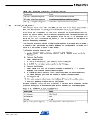 600
32059L–AVR32–01/2012
AT32UC3B
27.5.3.5 MEMORY_BLOCK_ACCESS
This instruction allows access to the entire SAB data area. Up to 32 bits of data is accessed at a
time, while the address is sequentially incremented from the previously used address.
In this mode, the SAB address, size, and access direction is not provided with each access.
Instead, the previous address is auto-incremented depending on the specified size and the pre-
vious operation repeated. The address must be set up in advance with
MEMORY_SIZE_ACCESS or MEMORY_WORD_ACCESS. It is allowed, but not required, to
shift data after shifting the address.
This instruction is primarily intended to speed up large quantities of sequential word accesses. It
is possible to use it also for byte and halfword accesses, but the overhead in this is case much
larger as 32 bits must still be shifted for each access.
The following sequence should be used:
1. Use the MEMORY_SIZE_ACCESS or MEMORY_WORD_ACCESS to read or write the
first location.
2. Return to Run-Test/Idle.
3. Select the IR Scan path.
4. In Capture-IR: The IR output value is latched into the shift register.
5. In Shift-IR: The instruction register is shifted by the TCK input.
6. Return to Run-Test/Idle.
7. Select the DR Scan path. The address will now have incremented by 1, 2, or 4 (corre-
sponding to the next byte, halfword, or word location).
8. In Shift-DR: For a read operation, scan out the contents of the next addressed location.
For a write operation, scan in the new contents of the next addressed location.
9. Go to Update-DR.
10. If the block access is not complete, return to Select-DR Scan and repeat the access.
11. If the block access is complete, return to Run-Test/Idle.
For write operations, 32 data bits must be provided, or the result will be undefined. For read
operations, shifting may be terminated once the required number of bits have been acquired.
DR output value (Address phase) xxxxxxxx xxxxxxxx xxxxxxxx xxxxxxxx xeb
DR output value (Data read phase) xeb dddddddd dddddddd dddddddd dddddddd
DR output value (Data write phase) xxx xxxxxxxx xxxxxxxx xxxxxxxx xxxxxxeb
Table 27-20. MEMORY_WORD_ACCESS Details (Continued)
Instructions Details
Table 27-21. MEMORY_BLOCK_ACCESS Details
Instructions Details
IR input value 10010 (0x12)
IR output value peb01
DR Size 34 bits
DR input value (Data read phase) xxxxxxxx xxxxxxxx xxxxxxxx xxxxxxxx xx
 