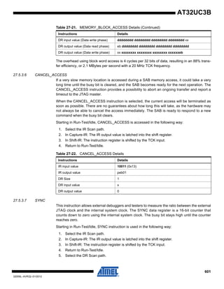 601
32059L–AVR32–01/2012
AT32UC3B
The overhead using block word access is 4 cycles per 32 bits of data, resulting in an 88% trans-
fer efficiency, or 2.1 MBytes per second with a 20 MHz TCK frequency.
27.5.3.6 CANCEL_ACCESS
If a very slow memory location is accessed during a SAB memory access, it could take a very
long time until the busy bit is cleared, and the SAB becomes ready for the next operation. The
CANCEL_ACCESS instruction provides a possibility to abort an ongoing transfer and report a
timeout to the JTAG master.
When the CANCEL_ACCESS instruction is selected, the current access will be terminated as
soon as possible. There are no guarantees about how long this will take, as the hardware may
not always be able to cancel the access immediately. The SAB is ready to respond to a new
command when the busy bit clears.
Starting in Run-Test/Idle, CANCEL_ACCESS is accessed in the following way:
1. Select the IR Scan path.
2. In Capture-IR: The IR output value is latched into the shift register.
3. In Shift-IR: The instruction register is shifted by the TCK input.
4. Return to Run-Test/Idle.
27.5.3.7 SYNC
This instruction allows external debuggers and testers to measure the ratio between the external
JTAG clock and the internal system clock. The SYNC data register is a 16-bit counter that
counts down to zero using the internal system clock. The busy bit stays high until the counter
reaches zero.
Starting in Run-Test/Idle, SYNC instruction is used in the following way:
1. Select the IR Scan path.
2. In Capture-IR: The IR output value is latched into the shift register.
3. In Shift-IR: The instruction register is shifted by the TCK input.
4. Return to Run-Test/Idle.
5. Select the DR Scan path.
DR input value (Data write phase) dddddddd dddddddd dddddddd dddddddd xx
DR output value (Data read phase) eb dddddddd dddddddd dddddddd dddddddd
DR output value (Data write phase) xx xxxxxxxx xxxxxxxx xxxxxxxx xxxxxxeb
Table 27-21. MEMORY_BLOCK_ACCESS Details (Continued)
Instructions Details
Table 27-22. CANCEL_ACCESS Details
Instructions Details
IR input value 10011 (0x13)
IR output value peb01
DR Size 1
DR input value x
DR output value 0
 