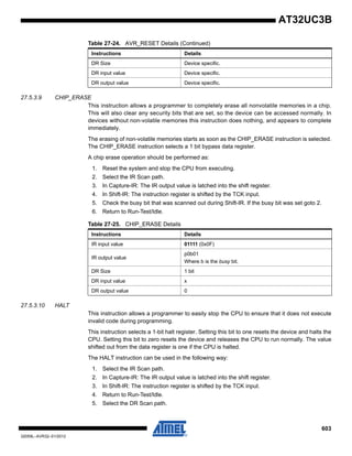 603
32059L–AVR32–01/2012
AT32UC3B
27.5.3.9 CHIP_ERASE
This instruction allows a programmer to completely erase all nonvolatile memories in a chip.
This will also clear any security bits that are set, so the device can be accessed normally. In
devices without non-volatile memories this instruction does nothing, and appears to complete
immediately.
The erasing of non-volatile memories starts as soon as the CHIP_ERASE instruction is selected.
The CHIP_ERASE instruction selects a 1 bit bypass data register.
A chip erase operation should be performed as:
1. Reset the system and stop the CPU from executing.
2. Select the IR Scan path.
3. In Capture-IR: The IR output value is latched into the shift register.
4. In Shift-IR: The instruction register is shifted by the TCK input.
5. Check the busy bit that was scanned out during Shift-IR. If the busy bit was set goto 2.
6. Return to Run-Test/Idle.
27.5.3.10 HALT
This instruction allows a programmer to easily stop the CPU to ensure that it does not execute
invalid code during programming.
This instruction selects a 1-bit halt register. Setting this bit to one resets the device and halts the
CPU. Setting this bit to zero resets the device and releases the CPU to run normally. The value
shifted out from the data register is one if the CPU is halted.
The HALT instruction can be used in the following way:
1. Select the IR Scan path.
2. In Capture-IR: The IR output value is latched into the shift register.
3. In Shift-IR: The instruction register is shifted by the TCK input.
4. Return to Run-Test/Idle.
5. Select the DR Scan path.
DR Size Device specific.
DR input value Device specific.
DR output value Device specific.
Table 27-24. AVR_RESET Details (Continued)
Instructions Details
Table 27-25. CHIP_ERASE Details
Instructions Details
IR input value 01111 (0x0F)
IR output value
p0b01
Where b is the busy bit.
DR Size 1 bit
DR input value x
DR output value 0
 