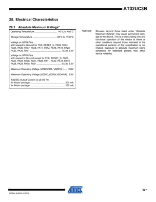 607
32059L–AVR32–01/2012
AT32UC3B
28. Electrical Characteristics
28.1 Absolute Maximum Ratings*
Operating Temperature.................................... -40°C to +85°C *NOTICE: Stresses beyond those listed under “Absolute
Maximum Ratings” may cause permanent dam-
age to the device. This is a stress rating only and
functional operation of the device at these or
other conditions beyond those indicated in the
operational sections of this specification is not
implied. Exposure to absolute maximum rating
conditions for extended periods may affect
device reliability.
Storage Temperature ..................................... -60°C to +150°C
Voltage on GPIO Pins
with respect to Ground for TCK, RESET_N, PA03, PA04,
PA05, PA06, PA07, PA08, PA11, PA12, PA18, PA19, PA28,
PA29, PA30, PA31 ................................................. -0.3 to 3.6V
Voltage on GPIO Pins
with respect to Ground except for TCK, RESET_N, PA03,
PA04, PA05, PA06, PA07, PA08, PA11, PA12, PA18, PA19,
PA28, PA29, PA30, PA31....................................... -0.3 to 5.5V
Maximum Operating Voltage (VDDCORE, VDDPLL)..... 1.95V
Maximum Operating Voltage (VDDIO,VDDIN,VDDANA) . 3.6V
Total DC Output Current on all I/O Pin
for 48-pin package....................................................... 200 mA
for 64-pin package....................................................... 265 mA
 