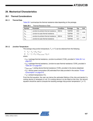 627
32059L–AVR32–01/2012
AT32UC3B
29. Mechanical Characteristics
29.1 Thermal Considerations
29.1.1 Thermal Data
Table 29-1 summarizes the thermal resistance data depending on the package.
29.1.2 Junction Temperature
The average chip-junction temperature, TJ, in °C can be obtained from the following:
1.
2.
where:
• θJA = package thermal resistance, Junction-to-ambient (°C/W), provided in Table 29-1 on
page 627.
• θJC = package thermal resistance, Junction-to-case thermal resistance (°C/W), provided in
Table 29-1 on page 627.
• θHEAT SINK = cooling device thermal resistance (°C/W), provided in the device datasheet.
• PD = device power consumption (W) estimated from data provided in the section ”Power
Consumption” on page 614.
• TA = ambient temperature (°C).
From the first equation, the user can derive the estimated lifetime of the chip and decide if a
cooling device is necessary or not. If a cooling device is to be fitted on the chip, the second
equation should be used to compute the resulting average chip-junction temperature TJ in °C.
Table 29-1. Thermal Resistance Data
Symbol Parameter Condition Package Typ Unit
θJA Junction-to-ambient thermal resistance Still Air TQFP64 49.6
⋅C/W
θJC Junction-to-case thermal resistance TQFP64 13.5
θJA Junction-to-ambient thermal resistance Still Air TQFP48 51.1
⋅C/W
θJC Junction-to-case thermal resistance TQFP48 13.7
TJ TA PD θJA×( )+=
TJ TA P( D θ( HEATSINK× θJC ))+ +=
 