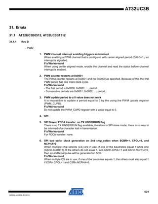 634
32059L–AVR32–01/2012
AT32UC3B
31. Errata
31.1 AT32UC3B0512, AT32UC3B1512
31.1.1 Rev D
- PWM
1. PWM channel interrupt enabling triggers an interrupt
When enabling a PWM channel that is configured with center aligned period (CALG=1), an
interrupt is signalled.
Fix/Workaround
When using center aligned mode, enable the channel and read the status before channel
interrupt is enabled.
2. PWN counter restarts at 0x0001
The PWM counter restarts at 0x0001 and not 0x0000 as specified. Because of this the first
PWM period has one more clock cycle.
Fix/Workaround
- The first period is 0x0000, 0x0001, ..., period.
- Consecutive periods are 0x0001, 0x0002, ..., period.
3. PWM update period to a 0 value does not work
It is impossible to update a period equal to 0 by the using the PWM update register
(PWM_CUPD).
Fix/Workaround
Do not update the PWM_CUPD register with a value equal to 0.
4. SPI
5. SPI Slave / PDCA transfer: no TX UNDERRUN flag
There is no TX UNDERRUN flag available, therefore in SPI slave mode, there is no way to
be informed of a character lost in transmission.
Fix/Workaround
For PDCA transfer: none.
6. SPI bad serial clock generation on 2nd chip_select when SCBR=1, CPOL=1, and
NCPHA=0
When multiple chip selects (CS) are in use, if one of the baudrates equal 1 while one
(CSRn.SCBR=1) of the others do not equal 1, and CSRn.CPOL=1 and CSRn.NCPHA=0,
then an additional pulse will be generated on SCK.
Fix/Workaround
When multiple CS are in use, if one of the baudrates equals 1, the others must also equal 1
if CSRn.CPOL=1 and CSRn.NCPHA=0.
 