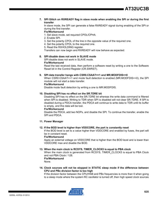635
32059L–AVR32–01/2012
AT32UC3B
7. SPI Glitch on RXREADY flag in slave mode when enabling the SPI or during the first
transfer
In slave mode, the SPI can generate a false RXREADY signal during enabling of the SPI or
during the first transfer.
Fix/Workaround
1. Set slave mode, set required CPOL/CPHA.
2. Enable SPI.
3. Set the polarity CPOL of the line in the opposite value of the required one.
4. Set the polarity CPOL to the required one.
5. Read the RXHOLDING register.
Transfers can now begin and RXREADY will now behave as expected.
8. SPI disable does not work in SLAVE mode
SPI disable does not work in SLAVE mode.
Fix/Workaround
Read the last received data, then perform a software reset by writing a one to the Software
Reset bit in the Control Register (CR.SWRST).
9. SPI data transfer hangs with CSR0.CSAAT==1 and MR.MODFDIS==0
When CSR0.CSAAT==1 and mode fault detection is enabled (MR.MODFDIS==0), the SPI
module will not start a data transfer.
Fix/Workaround
Disable mode fault detection by writing a one to MR.MODFDIS.
10. Disabling SPI has no effect on the SR.TDRE bit
Disabling SPI has no effect on the SR.TDRE bit whereas the write data command is filtered
when SPI is disabled. Writing to TDR when SPI is disabled will not clear SR.TDRE. If SPI is
disabled during a PDCA transfer, the PDCA will continue to write data to TDR until its buffer
is empty, and this data will be lost.
Fix/Workaround
Disable the PDCA, add two NOPs, and disable the SPI. To continue the transfer, enable the
SPI and PDCA.
11. Power Manager
12. If the BOD level is higher than VDDCORE, the part is constantly reset
If the BOD level is set to a value higher than VDDCORE and enabled by fuses, the part will
be in constant reset.
Fix/Workaround
Apply an external voltage on VDDCORE that is higher than the BOD level and is lower than
VDDCORE max and disable the BOD.
13. When the main clock is RCSYS, TIMER_CLOCK5 is equal to PBA clock
When the main clock is generated from RCSYS, TIMER_CLOCK5 is equal to PBA Clock
and not PBA Clock / 128.
Fix/Workaround
None.
14. Clock sources will not be stopped in STATIC sleep mode if the difference between
CPU and PBx division factor is too high
If the division factor between the CPU/HSB and PBx frequencies is more than 4 when going
to a sleep mode where the system RC oscillator is turned off, then high speed clock sources
 
