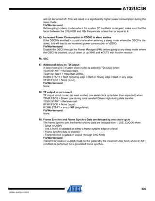 636
32059L–AVR32–01/2012
AT32UC3B
will not be turned off. This will result in a significantly higher power consumption during the
sleep mode.
Fix/Workaround
Before going to sleep modes where the system RC oscillator is stopped, make sure that the
factor between the CPU/HSB and PBx frequencies is less than or equal to 4.
15. Increased Power Consumption in VDDIO in sleep modes
If the OSC0 is enabled in crystal mode when entering a sleep mode where the OSC0 is dis-
abled, this will lead to an increased power consumption in VDDIO.
Fix/Workaround
Disable the OSC0 through the Power Manager (PM) before going to any sleep mode where
the OSC0 is disabled, or pull down or up XIN0 and XOUT0 with 1Mohm resistor.
16. SSC
17. Additional delay on TD output
A delay from 2 to 3 system clock cycles is added to TD output when:
TCMR.START = Receive Start,
TCMR.STTDLY = more than ZERO,
RCMR.START = Start on falling edge / Start on Rising edge / Start on any edge,
RFMR.FSOS = None (input).
Fix/Workaround
None.
18. TF output is not correct
TF output is not correct (at least emitted one serial clock cycle later than expected) when:
TFMR.FSOS = Driven Low during data transfer/ Driven High during data transfer
TCMR.START = Receive start
RFMR.FSOS = None (Input)
RCMR.START = any on RF (edge/level)
Fix/Workaround
None.
19. Frame Synchro and Frame Synchro Data are delayed by one clock cycle
The frame synchro and the frame synchro data are delayed from 1 SSC_CLOCK when:
- Clock is CKDIV
- The START is selected on either a frame synchro edge or a level
- Frame synchro data is enabled
- Transmit clock is gated on output (through CKO field)
Fix/Workaround
Transmit or receive CLOCK must not be gated (by the mean of CKO field) when START
condition is performed on a generated frame synchro.
 