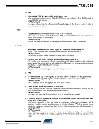 637
32059L–AVR32–01/2012
AT32UC3B
20. USB
21. UPCFGn.INTFRQ is irrelevant for isochronous pipe
As a consequence, isochronous IN and OUT tokens are sent every 1ms (Full Speed), or
every 125uS (High Speed).
Fix/Workaround
For higher polling time, the software must freeze the pipe for the desired period in order to
prevent any "extra" token.
- ADC
1. Sleep Mode activation needs additional A to D conversion
If the ADC sleep mode is activated when the ADC is idle the ADC will not enter sleep mode
before after the next AD conversion.
Fix/Workaround
Activate the sleep mode in the mode register and then perform an AD conversion.
- PDCA
1. Wrong PDCA behavior when using two PDCA channels with the same PID
Wrong PDCA behavior when using two PDCA channels with the same PID.
Fix/Workaround
The same PID should not be assigned to more than one channel.
2. Transfer error will stall a transmit peripheral handshake interface
If a transfer error is encountered on a channel transmitting to a peripheral, the peripheral
handshake of the active channel will stall and the PDCA will not do any more transfers on
the affected peripheral handshake interface.
Fix/Workaround
Disable and then enable the peripheral after the transfer error.
3. TWI
4. The TWI RXRDY flag in SR register is not reset when a software reset is performed
The TWI RXRDY flag in SR register is not reset when a software reset is performed.
Fix/Workaround
After a Software Reset, the register TWI RHR must be read.
5. TWI in master mode will continue to read data
TWI in master mode will continue to read data on the line even if the shift register and the
RHR register are full. This will generate an overrun error.
Fix/Workaround
To prevent this, read the RHR register as soon as a new RX data is ready.
6. TWI slave behaves improperly if master acknowledges the last transmitted data byte
before a STOP condition
In I2C slave transmitter mode, if the master acknowledges the last data byte before a STOP
condition (what the master is not supposed to do), the following TWI slave receiver mode
frame may contain an inappropriate clock stretch. This clock stretch can only be stopped by
resetting the TWI.
Fix/Workaround
If the TWI is used as a slave transmitter with a master that acknowledges the last data byte
before a STOP condition, it is necessary to reset the TWI before entering slave receiver
mode.
 