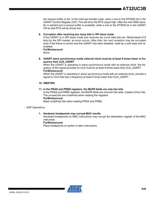 639
32059L–AVR32–01/2012
AT32UC3B
the receive buffer is full. In the interrupt handler code, write a one to the RTSDIS bit in the
USART Control Register (CR). This will drive the RTS output high. After the next DMA trans-
fer is started and a receive buffer is available, write a one to the RTSEN bit in the USART
CR so that RTS will be driven low.
8. Corruption after receiving too many bits in SPI slave mode
If the USART is in SPI slave mode and receives too much data bits (ex: 9bitsinstead of 8
bits) by the SPI master, an error occurs. After that, the next reception may be corrupted
even if the frame is correct and the USART has been disabled, reset by a soft reset and re-
enabled.
Fix/Workaround
None.
9. USART slave synchronous mode external clock must be at least 9 times lower in fre-
quency than CLK_USART
When the USART is operating in slave synchronous mode with an external clock, the fre-
quency of the signal provided on CLK must be at least 9 times lower than CLK_USART.
Fix/Workaround
When the USART is operating in slave synchronous mode with an external clock, provide a
signal on CLK that has a frequency at least 9 times lower than CLK_USART.
10. HMATRIX
11. In the PRAS and PRBS registers, the MxPR fields are only two bits
In the PRAS and PRBS registers, the MxPR fields are only two bits wide, instead of four bits.
The unused bits are undefined when reading the registers.
Fix/Workaround
Mask undefined bits when reading PRAS and PRBS.
- DSP Operations
1. Hardware breakpoints may corrupt MAC results
Hardware breakpoints on MAC instructions may corrupt the destination register of the MAC
instruction.
Fix/Workaround
Place breakpoints on earlier or later instructions.
 