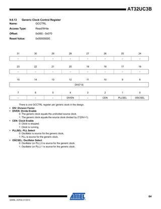 64
32059L–AVR32–01/2012
AT32UC3B
9.6.13 Generic Clock Control Register
Name: GCCTRL
Access Type: Read/Write
Offset: 0x060 - 0x070
Reset Value: 0x00000000
There is one GCCTRL register per generic clock in the design.
• DIV: Division Factor
• DIVEN: Divide Enable
0: The generic clock equals the undivided source clock.
1: The generic clock equals the source clock divided by 2*(DIV+1).
• CEN: Clock Enable
0: Clock is stopped.
1: Clock is running.
• PLLSEL: PLL Select
0: Oscillator is source for the generic clock.
1: PLL is source for the generic clock.
• OSCSEL: Oscillator Select
0: Oscillator (or PLL) 0 is source for the generic clock.
1: Oscillator (or PLL) 1 is source for the generic clock.
31 30 29 28 27 26 25 24
- - - - - - - -
23 22 21 20 19 18 17 16
- - - - - - - -
15 14 13 12 11 10 9 8
DIV[7:0]
7 6 5 4 3 2 1 0
- - - DIVEN - CEN PLLSEL OSCSEL
 
