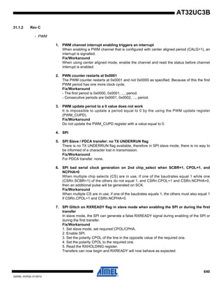 640
32059L–AVR32–01/2012
AT32UC3B
31.1.2 Rev C
- PWM
1. PWM channel interrupt enabling triggers an interrupt
When enabling a PWM channel that is configured with center aligned period (CALG=1), an
interrupt is signalled.
Fix/Workaround
When using center aligned mode, enable the channel and read the status before channel
interrupt is enabled.
2. PWN counter restarts at 0x0001
The PWM counter restarts at 0x0001 and not 0x0000 as specified. Because of this the first
PWM period has one more clock cycle.
Fix/Workaround
- The first period is 0x0000, 0x0001, ..., period.
- Consecutive periods are 0x0001, 0x0002, ..., period.
3. PWM update period to a 0 value does not work
It is impossible to update a period equal to 0 by the using the PWM update register
(PWM_CUPD).
Fix/Workaround
Do not update the PWM_CUPD register with a value equal to 0.
4. SPI
5. SPI Slave / PDCA transfer: no TX UNDERRUN flag
There is no TX UNDERRUN flag available, therefore in SPI slave mode, there is no way to
be informed of a character lost in transmission.
Fix/Workaround
For PDCA transfer: none.
6. SPI bad serial clock generation on 2nd chip_select when SCBR=1, CPOL=1, and
NCPHA=0
When multiple chip selects (CS) are in use, if one of the baudrates equal 1 while one
(CSRn.SCBR=1) of the others do not equal 1, and CSRn.CPOL=1 and CSRn.NCPHA=0,
then an additional pulse will be generated on SCK.
Fix/Workaround
When multiple CS are in use, if one of the baudrates equals 1, the others must also equal 1
if CSRn.CPOL=1 and CSRn.NCPHA=0.
7. SPI Glitch on RXREADY flag in slave mode when enabling the SPI or during the first
transfer
In slave mode, the SPI can generate a false RXREADY signal during enabling of the SPI or
during the first transfer.
Fix/Workaround
1. Set slave mode, set required CPOL/CPHA.
2. Enable SPI.
3. Set the polarity CPOL of the line in the opposite value of the required one.
4. Set the polarity CPOL to the required one.
5. Read the RXHOLDING register.
Transfers can now begin and RXREADY will now behave as expected.
 