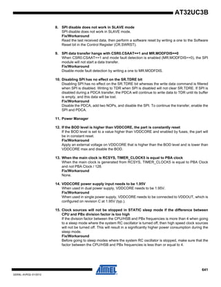 641
32059L–AVR32–01/2012
AT32UC3B
8. SPI disable does not work in SLAVE mode
SPI disable does not work in SLAVE mode.
Fix/Workaround
Read the last received data, then perform a software reset by writing a one to the Software
Reset bit in the Control Register (CR.SWRST).
9. SPI data transfer hangs with CSR0.CSAAT==1 and MR.MODFDIS==0
When CSR0.CSAAT==1 and mode fault detection is enabled (MR.MODFDIS==0), the SPI
module will not start a data transfer.
Fix/Workaround
Disable mode fault detection by writing a one to MR.MODFDIS.
10. Disabling SPI has no effect on the SR.TDRE bit
Disabling SPI has no effect on the SR.TDRE bit whereas the write data command is filtered
when SPI is disabled. Writing to TDR when SPI is disabled will not clear SR.TDRE. If SPI is
disabled during a PDCA transfer, the PDCA will continue to write data to TDR until its buffer
is empty, and this data will be lost.
Fix/Workaround
Disable the PDCA, add two NOPs, and disable the SPI. To continue the transfer, enable the
SPI and PDCA.
11. Power Manager
12. If the BOD level is higher than VDDCORE, the part is constantly reset
If the BOD level is set to a value higher than VDDCORE and enabled by fuses, the part will
be in constant reset.
Fix/Workaround
Apply an external voltage on VDDCORE that is higher than the BOD level and is lower than
VDDCORE max and disable the BOD.
13. When the main clock is RCSYS, TIMER_CLOCK5 is equal to PBA clock
When the main clock is generated from RCSYS, TIMER_CLOCK5 is equal to PBA Clock
and not PBA Clock / 128.
Fix/Workaround
None.
14. VDDCORE power supply input needs to be 1.95V
When used in dual power supply, VDDCORE needs to be 1.95V.
Fix/Workaround
When used in single power supply, VDDCORE needs to be connected to VDDOUT, which is
configured on revision C at 1.95V (typ.).
15. Clock sources will not be stopped in STATIC sleep mode if the difference between
CPU and PBx division factor is too high
If the division factor between the CPU/HSB and PBx frequencies is more than 4 when going
to a sleep mode where the system RC oscillator is turned off, then high speed clock sources
will not be turned off. This will result in a significantly higher power consumption during the
sleep mode.
Fix/Workaround
Before going to sleep modes where the system RC oscillator is stopped, make sure that the
factor between the CPU/HSB and PBx frequencies is less than or equal to 4.
 