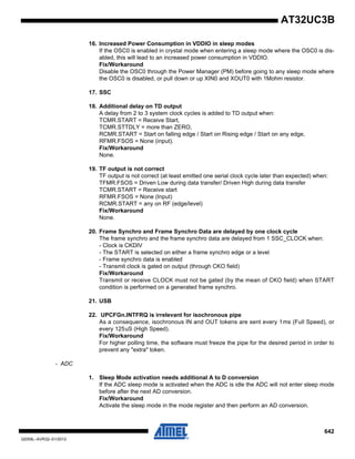 642
32059L–AVR32–01/2012
AT32UC3B
16. Increased Power Consumption in VDDIO in sleep modes
If the OSC0 is enabled in crystal mode when entering a sleep mode where the OSC0 is dis-
abled, this will lead to an increased power consumption in VDDIO.
Fix/Workaround
Disable the OSC0 through the Power Manager (PM) before going to any sleep mode where
the OSC0 is disabled, or pull down or up XIN0 and XOUT0 with 1Mohm resistor.
17. SSC
18. Additional delay on TD output
A delay from 2 to 3 system clock cycles is added to TD output when:
TCMR.START = Receive Start,
TCMR.STTDLY = more than ZERO,
RCMR.START = Start on falling edge / Start on Rising edge / Start on any edge,
RFMR.FSOS = None (input).
Fix/Workaround
None.
19. TF output is not correct
TF output is not correct (at least emitted one serial clock cycle later than expected) when:
TFMR.FSOS = Driven Low during data transfer/ Driven High during data transfer
TCMR.START = Receive start
RFMR.FSOS = None (Input)
RCMR.START = any on RF (edge/level)
Fix/Workaround
None.
20. Frame Synchro and Frame Synchro Data are delayed by one clock cycle
The frame synchro and the frame synchro data are delayed from 1 SSC_CLOCK when:
- Clock is CKDIV
- The START is selected on either a frame synchro edge or a level
- Frame synchro data is enabled
- Transmit clock is gated on output (through CKO field)
Fix/Workaround
Transmit or receive CLOCK must not be gated (by the mean of CKO field) when START
condition is performed on a generated frame synchro.
21. USB
22. UPCFGn.INTFRQ is irrelevant for isochronous pipe
As a consequence, isochronous IN and OUT tokens are sent every 1ms (Full Speed), or
every 125uS (High Speed).
Fix/Workaround
For higher polling time, the software must freeze the pipe for the desired period in order to
prevent any "extra" token.
- ADC
1. Sleep Mode activation needs additional A to D conversion
If the ADC sleep mode is activated when the ADC is idle the ADC will not enter sleep mode
before after the next AD conversion.
Fix/Workaround
Activate the sleep mode in the mode register and then perform an AD conversion.
 