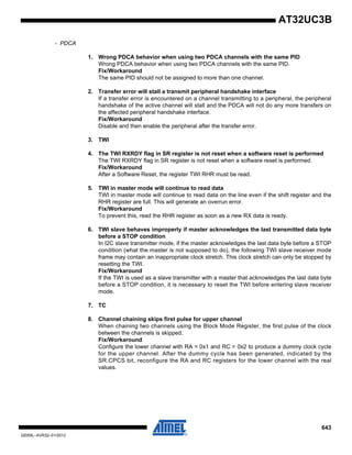 643
32059L–AVR32–01/2012
AT32UC3B
- PDCA
1. Wrong PDCA behavior when using two PDCA channels with the same PID
Wrong PDCA behavior when using two PDCA channels with the same PID.
Fix/Workaround
The same PID should not be assigned to more than one channel.
2. Transfer error will stall a transmit peripheral handshake interface
If a transfer error is encountered on a channel transmitting to a peripheral, the peripheral
handshake of the active channel will stall and the PDCA will not do any more transfers on
the affected peripheral handshake interface.
Fix/Workaround
Disable and then enable the peripheral after the transfer error.
3. TWI
4. The TWI RXRDY flag in SR register is not reset when a software reset is performed
The TWI RXRDY flag in SR register is not reset when a software reset is performed.
Fix/Workaround
After a Software Reset, the register TWI RHR must be read.
5. TWI in master mode will continue to read data
TWI in master mode will continue to read data on the line even if the shift register and the
RHR register are full. This will generate an overrun error.
Fix/Workaround
To prevent this, read the RHR register as soon as a new RX data is ready.
6. TWI slave behaves improperly if master acknowledges the last transmitted data byte
before a STOP condition
In I2C slave transmitter mode, if the master acknowledges the last data byte before a STOP
condition (what the master is not supposed to do), the following TWI slave receiver mode
frame may contain an inappropriate clock stretch. This clock stretch can only be stopped by
resetting the TWI.
Fix/Workaround
If the TWI is used as a slave transmitter with a master that acknowledges the last data byte
before a STOP condition, it is necessary to reset the TWI before entering slave receiver
mode.
7. TC
8. Channel chaining skips first pulse for upper channel
When chaining two channels using the Block Mode Register, the first pulse of the clock
between the channels is skipped.
Fix/Workaround
Configure the lower channel with RA = 0x1 and RC = 0x2 to produce a dummy clock cycle
for the upper channel. After the dummy cycle has been generated, indicated by the
SR.CPCS bit, reconfigure the RA and RC registers for the lower channel with the real
values.
 