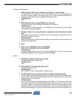 644
32059L–AVR32–01/2012
AT32UC3B
- Processor and Architecture
1. LDM instruction with PC in the register list and without ++ increments Rp
For LDM with PC in the register list: the instruction behaves as if the ++ field is always set, ie
the pointer is always updated. This happens even if the ++ field is cleared. Specifically, the
increment of the pointer is done in parallel with the testing of R12.
Fix/Workaround
None.
2. RETE instruction does not clear SREG[L] from interrupts
The RETE instruction clears SREG[L] as expected from exceptions.
Fix/Workaround
When using the STCOND instruction, clear SREG[L] in the stacked value of SR before
returning from interrupts with RETE.
3. Privilege violation when using interrupts in application mode with protected system
stack
If the system stack is protected by the MPU and an interrupt occurs in application mode, an
MPU DTLB exception will occur.
Fix/Workaround
Make a DTLB Protection (Write) exception handler which permits the interrupt request to be
handled in privileged mode.
4. Flash
5. Reset vector is 80000020h rather than 80000000h
Reset vector is 80000020h rather than 80000000h.
Fix/Workaround
The flash program code must start at the address 80000020h. The flash memory range
80000000h-80000020h must be programmed with 00000000h.
- USART
1. ISO7816 info register US_NER cannot be read
The NER register always returns zero.
Fix/Workaround
None.
2. ISO7816 Mode T1: RX impossible after any TX
RX impossible after any TX.
Fix/Workaround
SOFT_RESET on RX+ Config US_MR + Config_US_CR.
3. The RTS output does not function correctly in hardware handshaking mode
The RTS signal is not generated properly when the USART receives data in hardware hand-
shaking mode. When the Peripheral DMA receive buffer becomes full, the RTS output
should go high, but it will stay low.
Fix/Workaround
Do not use the hardware handshaking mode of the USART. If it is necessary to drive the
RTS output high when the Peripheral DMA receive buffer becomes full, use the normal
mode of the USART. Configure the Peripheral DMA Controller to signal an interrupt when
the receive buffer is full. In the interrupt handler code, write a one to the RTSDIS bit in the
USART Control Register (CR). This will drive the RTS output high. After the next DMA trans-
 