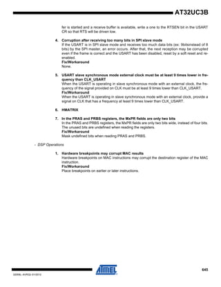 645
32059L–AVR32–01/2012
AT32UC3B
fer is started and a receive buffer is available, write a one to the RTSEN bit in the USART
CR so that RTS will be driven low.
4. Corruption after receiving too many bits in SPI slave mode
If the USART is in SPI slave mode and receives too much data bits (ex: 9bitsinstead of 8
bits) by the SPI master, an error occurs. After that, the next reception may be corrupted
even if the frame is correct and the USART has been disabled, reset by a soft reset and re-
enabled.
Fix/Workaround
None.
5. USART slave synchronous mode external clock must be at least 9 times lower in fre-
quency than CLK_USART
When the USART is operating in slave synchronous mode with an external clock, the fre-
quency of the signal provided on CLK must be at least 9 times lower than CLK_USART.
Fix/Workaround
When the USART is operating in slave synchronous mode with an external clock, provide a
signal on CLK that has a frequency at least 9 times lower than CLK_USART.
6. HMATRIX
7. In the PRAS and PRBS registers, the MxPR fields are only two bits
In the PRAS and PRBS registers, the MxPR fields are only two bits wide, instead of four bits.
The unused bits are undefined when reading the registers.
Fix/Workaround
Mask undefined bits when reading PRAS and PRBS.
- DSP Operations
1. Hardware breakpoints may corrupt MAC results
Hardware breakpoints on MAC instructions may corrupt the destination register of the MAC
instruction.
Fix/Workaround
Place breakpoints on earlier or later instructions.
 