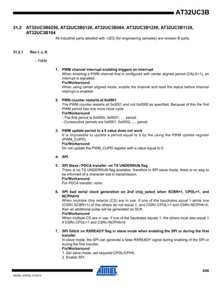 646
32059L–AVR32–01/2012
AT32UC3B
31.2 AT32UC3B0256, AT32UC3B0128, AT32UC3B064, AT32UC3B1256, AT32UC3B1128,
AT32UC3B164
All industrial parts labelled with -UES (for engineering samples) are revision B parts.
31.2.1 Rev I, J, K
- PWM
1. PWM channel interrupt enabling triggers an interrupt
When enabling a PWM channel that is configured with center aligned period (CALG=1), an
interrupt is signalled.
Fix/Workaround
When using center aligned mode, enable the channel and read the status before channel
interrupt is enabled.
2. PWN counter restarts at 0x0001
The PWM counter restarts at 0x0001 and not 0x0000 as specified. Because of this the first
PWM period has one more clock cycle.
Fix/Workaround
- The first period is 0x0000, 0x0001, ..., period.
- Consecutive periods are 0x0001, 0x0002, ..., period.
3. PWM update period to a 0 value does not work
It is impossible to update a period equal to 0 by the using the PWM update register
(PWM_CUPD).
Fix/Workaround
Do not update the PWM_CUPD register with a value equal to 0.
4. SPI
5. SPI Slave / PDCA transfer: no TX UNDERRUN flag
There is no TX UNDERRUN flag available, therefore in SPI slave mode, there is no way to
be informed of a character lost in transmission.
Fix/Workaround
For PDCA transfer: none.
6. SPI bad serial clock generation on 2nd chip_select when SCBR=1, CPOL=1, and
NCPHA=0
When multiple chip selects (CS) are in use, if one of the baudrates equal 1 while one
(CSRn.SCBR=1) of the others do not equal 1, and CSRn.CPOL=1 and CSRn.NCPHA=0,
then an additional pulse will be generated on SCK.
Fix/Workaround
When multiple CS are in use, if one of the baudrates equals 1, the others must also equal 1
if CSRn.CPOL=1 and CSRn.NCPHA=0.
7. SPI Glitch on RXREADY flag in slave mode when enabling the SPI or during the first
transfer
In slave mode, the SPI can generate a false RXREADY signal during enabling of the SPI or
during the first transfer.
Fix/Workaround
1. Set slave mode, set required CPOL/CPHA.
2. Enable SPI.
 