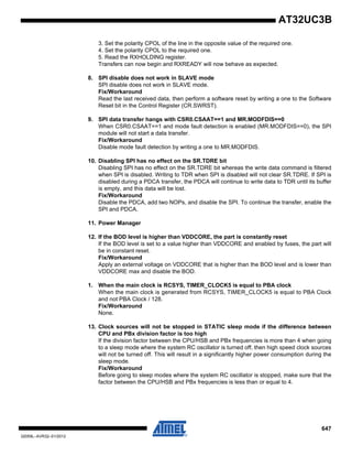 647
32059L–AVR32–01/2012
AT32UC3B
3. Set the polarity CPOL of the line in the opposite value of the required one.
4. Set the polarity CPOL to the required one.
5. Read the RXHOLDING register.
Transfers can now begin and RXREADY will now behave as expected.
8. SPI disable does not work in SLAVE mode
SPI disable does not work in SLAVE mode.
Fix/Workaround
Read the last received data, then perform a software reset by writing a one to the Software
Reset bit in the Control Register (CR.SWRST).
9. SPI data transfer hangs with CSR0.CSAAT==1 and MR.MODFDIS==0
When CSR0.CSAAT==1 and mode fault detection is enabled (MR.MODFDIS==0), the SPI
module will not start a data transfer.
Fix/Workaround
Disable mode fault detection by writing a one to MR.MODFDIS.
10. Disabling SPI has no effect on the SR.TDRE bit
Disabling SPI has no effect on the SR.TDRE bit whereas the write data command is filtered
when SPI is disabled. Writing to TDR when SPI is disabled will not clear SR.TDRE. If SPI is
disabled during a PDCA transfer, the PDCA will continue to write data to TDR until its buffer
is empty, and this data will be lost.
Fix/Workaround
Disable the PDCA, add two NOPs, and disable the SPI. To continue the transfer, enable the
SPI and PDCA.
11. Power Manager
12. If the BOD level is higher than VDDCORE, the part is constantly reset
If the BOD level is set to a value higher than VDDCORE and enabled by fuses, the part will
be in constant reset.
Fix/Workaround
Apply an external voltage on VDDCORE that is higher than the BOD level and is lower than
VDDCORE max and disable the BOD.
1. When the main clock is RCSYS, TIMER_CLOCK5 is equal to PBA clock
When the main clock is generated from RCSYS, TIMER_CLOCK5 is equal to PBA Clock
and not PBA Clock / 128.
Fix/Workaround
None.
13. Clock sources will not be stopped in STATIC sleep mode if the difference between
CPU and PBx division factor is too high
If the division factor between the CPU/HSB and PBx frequencies is more than 4 when going
to a sleep mode where the system RC oscillator is turned off, then high speed clock sources
will not be turned off. This will result in a significantly higher power consumption during the
sleep mode.
Fix/Workaround
Before going to sleep modes where the system RC oscillator is stopped, make sure that the
factor between the CPU/HSB and PBx frequencies is less than or equal to 4.
 