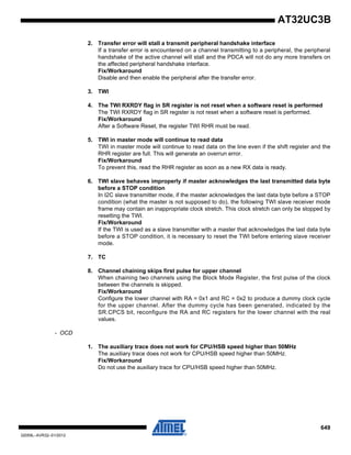 649
32059L–AVR32–01/2012
AT32UC3B
2. Transfer error will stall a transmit peripheral handshake interface
If a transfer error is encountered on a channel transmitting to a peripheral, the peripheral
handshake of the active channel will stall and the PDCA will not do any more transfers on
the affected peripheral handshake interface.
Fix/Workaround
Disable and then enable the peripheral after the transfer error.
3. TWI
4. The TWI RXRDY flag in SR register is not reset when a software reset is performed
The TWI RXRDY flag in SR register is not reset when a software reset is performed.
Fix/Workaround
After a Software Reset, the register TWI RHR must be read.
5. TWI in master mode will continue to read data
TWI in master mode will continue to read data on the line even if the shift register and the
RHR register are full. This will generate an overrun error.
Fix/Workaround
To prevent this, read the RHR register as soon as a new RX data is ready.
6. TWI slave behaves improperly if master acknowledges the last transmitted data byte
before a STOP condition
In I2C slave transmitter mode, if the master acknowledges the last data byte before a STOP
condition (what the master is not supposed to do), the following TWI slave receiver mode
frame may contain an inappropriate clock stretch. This clock stretch can only be stopped by
resetting the TWI.
Fix/Workaround
If the TWI is used as a slave transmitter with a master that acknowledges the last data byte
before a STOP condition, it is necessary to reset the TWI before entering slave receiver
mode.
7. TC
8. Channel chaining skips first pulse for upper channel
When chaining two channels using the Block Mode Register, the first pulse of the clock
between the channels is skipped.
Fix/Workaround
Configure the lower channel with RA = 0x1 and RC = 0x2 to produce a dummy clock cycle
for the upper channel. After the dummy cycle has been generated, indicated by the
SR.CPCS bit, reconfigure the RA and RC registers for the lower channel with the real
values.
- OCD
1. The auxiliary trace does not work for CPU/HSB speed higher than 50MHz
The auxiliary trace does not work for CPU/HSB speed higher than 50MHz.
Fix/Workaround
Do not use the auxiliary trace for CPU/HSB speed higher than 50MHz.
 