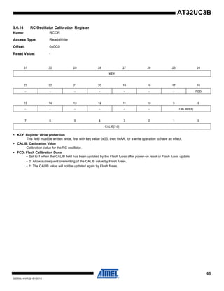 65
32059L–AVR32–01/2012
AT32UC3B
9.6.14 RC Oscillator Calibration Register
Name: RCCR
Access Type: Read/Write
Offset: 0x0C0
Reset Value: -
• KEY: Register Write protection
This field must be written twice, first with key value 0x55, then 0xAA, for a write operation to have an effect.
• CALIB: Calibration Value
Calibration Value for the RC oscillator.
• FCD: Flash Calibration Done
• Set to 1 when the CALIB field has been updated by the Flash fuses after power-on reset or Flash fuses update.
• 0: Allow subsequent overwriting of the CALIB value by Flash fuses.
• 1: The CALIB value will not be updated again by Flash fuses.
31 30 29 28 27 26 25 24
KEY
23 22 21 20 19 18 17 16
- - - - - - - FCD
15 14 13 12 11 10 9 8
- - - - - - CALIB[9:8]
7 6 5 4 3 2 1 0
CALIB[7:0]
 