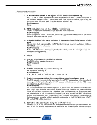 650
32059L–AVR32–01/2012
AT32UC3B
- Processor and Architecture
1. LDM instruction with PC in the register list and without ++ increments Rp
For LDM with PC in the register list: the instruction behaves as if the ++ field is always set, ie
the pointer is always updated. This happens even if the ++ field is cleared. Specifically, the
increment of the pointer is done in parallel with the testing of R12.
Fix/Workaround
None.
2. RETE instruction does not clear SREG[L] from interrupts
The RETE instruction clears SREG[L] as expected from exceptions.
Fix/Workaround
When using the STCOND instruction, clear SREG[L] in the stacked value of SR before
returning from interrupts with RETE.
3. Privilege violation when using interrupts in application mode with protected system
stack
If the system stack is protected by the MPU and an interrupt occurs in application mode, an
MPU DTLB exception will occur.
Fix/Workaround
Make a DTLB Protection (Write) exception handler which permits the interrupt request to be
handled in privileged mode.
4. USART
5. ISO7816 info register US_NER cannot be read
The NER register always returns zero.
Fix/Workaround
None.
6. ISO7816 Mode T1: RX impossible after any TX
RX impossible after any TX.
Fix/Workaround
SOFT_RESET on RX+ Config US_MR + Config_US_CR.
7. The RTS output does not function correctly in hardware handshaking mode
The RTS signal is not generated properly when the USART receives data in hardware hand-
shaking mode. When the Peripheral DMA receive buffer becomes full, the RTS output
should go high, but it will stay low.
Fix/Workaround
Do not use the hardware handshaking mode of the USART. If it is necessary to drive the
RTS output high when the Peripheral DMA receive buffer becomes full, use the normal
mode of the USART. Configure the Peripheral DMA Controller to signal an interrupt when
the receive buffer is full. In the interrupt handler code, write a one to the RTSDIS bit in the
USART Control Register (CR). This will drive the RTS output high. After the next DMA trans-
fer is started and a receive buffer is available, write a one to the RTSEN bit in the USART
CR so that RTS will be driven low.
8. Corruption after receiving too many bits in SPI slave mode
If the USART is in SPI slave mode and receives too much data bits (ex: 9bitsinstead of 8
bits) by the SPI master, an error occurs. After that, the next reception may be corrupted
 