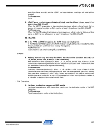 651
32059L–AVR32–01/2012
AT32UC3B
even if the frame is correct and the USART has been disabled, reset by a soft reset and re-
enabled.
Fix/Workaround
None.
9. USART slave synchronous mode external clock must be at least 9 times lower in fre-
quency than CLK_USART
When the USART is operating in slave synchronous mode with an external clock, the fre-
quency of the signal provided on CLK must be at least 9 times lower than CLK_USART.
Fix/Workaround
When the USART is operating in slave synchronous mode with an external clock, provide a
signal on CLK that has a frequency at least 9 times lower than CLK_USART.
10. HMATRIX
11. In the PRAS and PRBS registers, the MxPR fields are only two bits
In the PRAS and PRBS registers, the MxPR fields are only two bits wide, instead of four bits.
The unused bits are undefined when reading the registers.
Fix/Workaround
Mask undefined bits when reading PRAS and PRBS.
- FLASHC
1. Reading from on-chip flash may fail after a flash fuse write operation (FLASHC LP,
UP, WGPB, EGPB, SSB, PGPFB, EAGPF commands).
After a flash fuse write operation (FLASHC LP, UP, WGPB, EGPB, SSB, PGPFB, EAGPF
commands), the following flash read access may return corrupted data. This erratum does
not affect write operations to regular flash memory.
Fix/Workaround
The flash fuse write operation (FLASHC LP, UP, WGPB, EGPB, SSB, PGPFB, EAGPF
commands) must be issued from internal RAM. After the write operation, perform a dummy
flash page write operation (FLASHC WP). Content and location of this page is not important
and filling the write buffer with all one (FFh) will leave the current flash content unchanged. It
is then safe to read and fetch code from the flash.
- DSP Operations
1. Hardware breakpoints may corrupt MAC results
Hardware breakpoints on MAC instructions may corrupt the destination register of the MAC
instruction.
Fix/Workaround
Place breakpoints on earlier or later instructions.
 