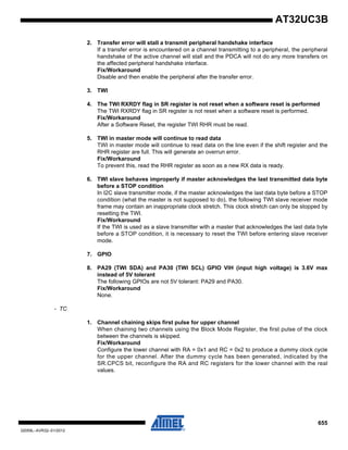 655
32059L–AVR32–01/2012
AT32UC3B
2. Transfer error will stall a transmit peripheral handshake interface
If a transfer error is encountered on a channel transmitting to a peripheral, the peripheral
handshake of the active channel will stall and the PDCA will not do any more transfers on
the affected peripheral handshake interface.
Fix/Workaround
Disable and then enable the peripheral after the transfer error.
3. TWI
4. The TWI RXRDY flag in SR register is not reset when a software reset is performed
The TWI RXRDY flag in SR register is not reset when a software reset is performed.
Fix/Workaround
After a Software Reset, the register TWI RHR must be read.
5. TWI in master mode will continue to read data
TWI in master mode will continue to read data on the line even if the shift register and the
RHR register are full. This will generate an overrun error.
Fix/Workaround
To prevent this, read the RHR register as soon as a new RX data is ready.
6. TWI slave behaves improperly if master acknowledges the last transmitted data byte
before a STOP condition
In I2C slave transmitter mode, if the master acknowledges the last data byte before a STOP
condition (what the master is not supposed to do), the following TWI slave receiver mode
frame may contain an inappropriate clock stretch. This clock stretch can only be stopped by
resetting the TWI.
Fix/Workaround
If the TWI is used as a slave transmitter with a master that acknowledges the last data byte
before a STOP condition, it is necessary to reset the TWI before entering slave receiver
mode.
7. GPIO
8. PA29 (TWI SDA) and PA30 (TWI SCL) GPIO VIH (input high voltage) is 3.6V max
instead of 5V tolerant
The following GPIOs are not 5V tolerant: PA29 and PA30.
Fix/Workaround
None.
- TC
1. Channel chaining skips first pulse for upper channel
When chaining two channels using the Block Mode Register, the first pulse of the clock
between the channels is skipped.
Fix/Workaround
Configure the lower channel with RA = 0x1 and RC = 0x2 to produce a dummy clock cycle
for the upper channel. After the dummy cycle has been generated, indicated by the
SR.CPCS bit, reconfigure the RA and RC registers for the lower channel with the real
values.
 