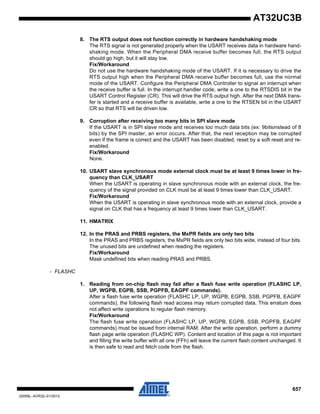 657
32059L–AVR32–01/2012
AT32UC3B
8. The RTS output does not function correctly in hardware handshaking mode
The RTS signal is not generated properly when the USART receives data in hardware hand-
shaking mode. When the Peripheral DMA receive buffer becomes full, the RTS output
should go high, but it will stay low.
Fix/Workaround
Do not use the hardware handshaking mode of the USART. If it is necessary to drive the
RTS output high when the Peripheral DMA receive buffer becomes full, use the normal
mode of the USART. Configure the Peripheral DMA Controller to signal an interrupt when
the receive buffer is full. In the interrupt handler code, write a one to the RTSDIS bit in the
USART Control Register (CR). This will drive the RTS output high. After the next DMA trans-
fer is started and a receive buffer is available, write a one to the RTSEN bit in the USART
CR so that RTS will be driven low.
9. Corruption after receiving too many bits in SPI slave mode
If the USART is in SPI slave mode and receives too much data bits (ex: 9bitsinstead of 8
bits) by the SPI master, an error occurs. After that, the next reception may be corrupted
even if the frame is correct and the USART has been disabled, reset by a soft reset and re-
enabled.
Fix/Workaround
None.
10. USART slave synchronous mode external clock must be at least 9 times lower in fre-
quency than CLK_USART
When the USART is operating in slave synchronous mode with an external clock, the fre-
quency of the signal provided on CLK must be at least 9 times lower than CLK_USART.
Fix/Workaround
When the USART is operating in slave synchronous mode with an external clock, provide a
signal on CLK that has a frequency at least 9 times lower than CLK_USART.
11. HMATRIX
12. In the PRAS and PRBS registers, the MxPR fields are only two bits
In the PRAS and PRBS registers, the MxPR fields are only two bits wide, instead of four bits.
The unused bits are undefined when reading the registers.
Fix/Workaround
Mask undefined bits when reading PRAS and PRBS.
- FLASHC
1. Reading from on-chip flash may fail after a flash fuse write operation (FLASHC LP,
UP, WGPB, EGPB, SSB, PGPFB, EAGPF commands).
After a flash fuse write operation (FLASHC LP, UP, WGPB, EGPB, SSB, PGPFB, EAGPF
commands), the following flash read access may return corrupted data. This erratum does
not affect write operations to regular flash memory.
Fix/Workaround
The flash fuse write operation (FLASHC LP, UP, WGPB, EGPB, SSB, PGPFB, EAGPF
commands) must be issued from internal RAM. After the write operation, perform a dummy
flash page write operation (FLASHC WP). Content and location of this page is not important
and filling the write buffer with all one (FFh) will leave the current flash content unchanged. It
is then safe to read and fetch code from the flash.
 