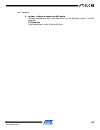 658
32059L–AVR32–01/2012
AT32UC3B
- DSP Operations
1. Hardware breakpoints may corrupt MAC results
Hardware breakpoints on MAC instructions may corrupt the destination register of the MAC
instruction.
Fix/Workaround
Place breakpoints on earlier or later instructions.
 