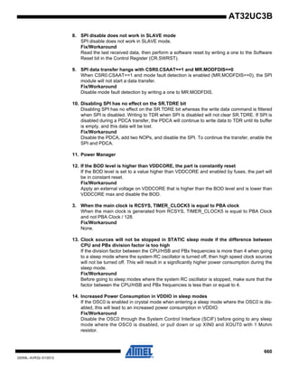660
32059L–AVR32–01/2012
AT32UC3B
8. SPI disable does not work in SLAVE mode
SPI disable does not work in SLAVE mode.
Fix/Workaround
Read the last received data, then perform a software reset by writing a one to the Software
Reset bit in the Control Register (CR.SWRST).
9. SPI data transfer hangs with CSR0.CSAAT==1 and MR.MODFDIS==0
When CSR0.CSAAT==1 and mode fault detection is enabled (MR.MODFDIS==0), the SPI
module will not start a data transfer.
Fix/Workaround
Disable mode fault detection by writing a one to MR.MODFDIS.
10. Disabling SPI has no effect on the SR.TDRE bit
Disabling SPI has no effect on the SR.TDRE bit whereas the write data command is filtered
when SPI is disabled. Writing to TDR when SPI is disabled will not clear SR.TDRE. If SPI is
disabled during a PDCA transfer, the PDCA will continue to write data to TDR until its buffer
is empty, and this data will be lost.
Fix/Workaround
Disable the PDCA, add two NOPs, and disable the SPI. To continue the transfer, enable the
SPI and PDCA.
11. Power Manager
12. If the BOD level is higher than VDDCORE, the part is constantly reset
If the BOD level is set to a value higher than VDDCORE and enabled by fuses, the part will
be in constant reset.
Fix/Workaround
Apply an external voltage on VDDCORE that is higher than the BOD level and is lower than
VDDCORE max and disable the BOD.
3. When the main clock is RCSYS, TIMER_CLOCK5 is equal to PBA clock
When the main clock is generated from RCSYS, TIMER_CLOCK5 is equal to PBA Clock
and not PBA Clock / 128.
Fix/Workaround
None.
13. Clock sources will not be stopped in STATIC sleep mode if the difference between
CPU and PBx division factor is too high
If the division factor between the CPU/HSB and PBx frequencies is more than 4 when going
to a sleep mode where the system RC oscillator is turned off, then high speed clock sources
will not be turned off. This will result in a significantly higher power consumption during the
sleep mode.
Fix/Workaround
Before going to sleep modes where the system RC oscillator is stopped, make sure that the
factor between the CPU/HSB and PBx frequencies is less than or equal to 4.
14. Increased Power Consumption in VDDIO in sleep modes
If the OSC0 is enabled in crystal mode when entering a sleep mode where the OSC0 is dis-
abled, this will lead to an increased power consumption in VDDIO.
Fix/Workaround
Disable the OSC0 through the System Control Interface (SCIF) before going to any sleep
mode where the OSC0 is disabled, or pull down or up XIN0 and XOUT0 with 1 Mohm
resistor.
 