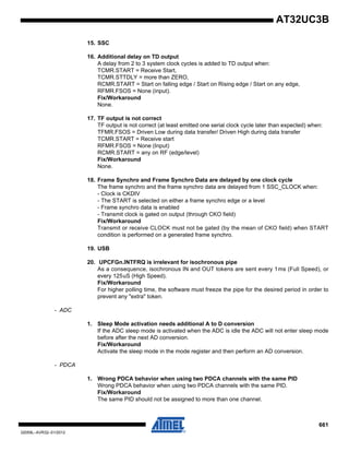 661
32059L–AVR32–01/2012
AT32UC3B
15. SSC
16. Additional delay on TD output
A delay from 2 to 3 system clock cycles is added to TD output when:
TCMR.START = Receive Start,
TCMR.STTDLY = more than ZERO,
RCMR.START = Start on falling edge / Start on Rising edge / Start on any edge,
RFMR.FSOS = None (input).
Fix/Workaround
None.
17. TF output is not correct
TF output is not correct (at least emitted one serial clock cycle later than expected) when:
TFMR.FSOS = Driven Low during data transfer/ Driven High during data transfer
TCMR.START = Receive start
RFMR.FSOS = None (Input)
RCMR.START = any on RF (edge/level)
Fix/Workaround
None.
18. Frame Synchro and Frame Synchro Data are delayed by one clock cycle
The frame synchro and the frame synchro data are delayed from 1 SSC_CLOCK when:
- Clock is CKDIV
- The START is selected on either a frame synchro edge or a level
- Frame synchro data is enabled
- Transmit clock is gated on output (through CKO field)
Fix/Workaround
Transmit or receive CLOCK must not be gated (by the mean of CKO field) when START
condition is performed on a generated frame synchro.
19. USB
20. UPCFGn.INTFRQ is irrelevant for isochronous pipe
As a consequence, isochronous IN and OUT tokens are sent every 1ms (Full Speed), or
every 125uS (High Speed).
Fix/Workaround
For higher polling time, the software must freeze the pipe for the desired period in order to
prevent any "extra" token.
- ADC
1. Sleep Mode activation needs additional A to D conversion
If the ADC sleep mode is activated when the ADC is idle the ADC will not enter sleep mode
before after the next AD conversion.
Fix/Workaround
Activate the sleep mode in the mode register and then perform an AD conversion.
- PDCA
1. Wrong PDCA behavior when using two PDCA channels with the same PID
Wrong PDCA behavior when using two PDCA channels with the same PID.
Fix/Workaround
The same PID should not be assigned to more than one channel.
 