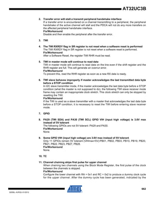 662
32059L–AVR32–01/2012
AT32UC3B
2. Transfer error will stall a transmit peripheral handshake interface
If a transfer error is encountered on a channel transmitting to a peripheral, the peripheral
handshake of the active channel will stall and the PDCA will not do any more transfers on
the affected peripheral handshake interface.
Fix/Workaround
Disable and then enable the peripheral after the transfer error.
3. TWI
4. The TWI RXRDY flag in SR register is not reset when a software reset is performed
The TWI RXRDY flag in SR register is not reset when a software reset is performed.
Fix/Workaround
After a Software Reset, the register TWI RHR must be read.
5. TWI in master mode will continue to read data
TWI in master mode will continue to read data on the line even if the shift register and the
RHR register are full. This will generate an overrun error.
Fix/Workaround
To prevent this, read the RHR register as soon as a new RX data is ready.
6. TWI slave behaves improperly if master acknowledges the last transmitted data byte
before a STOP condition
In I2C slave transmitter mode, if the master acknowledges the last data byte before a STOP
condition (what the master is not supposed to do), the following TWI slave receiver mode
frame may contain an inappropriate clock stretch. This clock stretch can only be stopped by
resetting the TWI.
Fix/Workaround
If the TWI is used as a slave transmitter with a master that acknowledges the last data byte
before a STOP condition, it is necessary to reset the TWI before entering slave receiver
mode.
7. GPIO
8. PA29 (TWI SDA) and PA30 (TWI SCL) GPIO VIH (input high voltage) is 3.6V max
instead of 5V tolerant
The following GPIOs are not 5V tolerant: PA29 and PA30.
Fix/Workaround
None.
9. Some GPIO VIH (input high voltage) are 3.6V max instead of 5V tolerant
Only 11 GPIOs remain 5V tolerant (VIHmax=5V):PB01, PB02, PB03, PB10, PB19, PB20,
PB21, PB22, PB23, PB27, PB28.
Fix/Workaround
None.
10. TC
11. Channel chaining skips first pulse for upper channel
When chaining two channels using the Block Mode Register, the first pulse of the clock
between the channels is skipped.
Fix/Workaround
Configure the lower channel with RA = 0x1 and RC = 0x2 to produce a dummy clock cycle
for the upper channel. After the dummy cycle has been generated, indicated by the
 