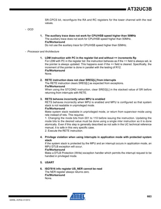 663
32059L–AVR32–01/2012
AT32UC3B
SR.CPCS bit, reconfigure the RA and RC registers for the lower channel with the real
values.
- OCD
1. The auxiliary trace does not work for CPU/HSB speed higher than 50MHz
The auxiliary trace does not work for CPU/HSB speed higher than 50MHz.
Fix/Workaround
Do not use the auxiliary trace for CPU/HSB speed higher than 50MHz.
- Processor and Architecture
1. LDM instruction with PC in the register list and without ++ increments Rp
For LDM with PC in the register list: the instruction behaves as if the ++ field is always set, ie
the pointer is always updated. This happens even if the ++ field is cleared. Specifically, the
increment of the pointer is done in parallel with the testing of R12.
Fix/Workaround
None.
2. RETE instruction does not clear SREG[L] from interrupts
The RETE instruction clears SREG[L] as expected from exceptions.
Fix/Workaround
When using the STCOND instruction, clear SREG[L] in the stacked value of SR before
returning from interrupts with RETE.
3. RETS behaves incorrectly when MPU is enabled
RETS behaves incorrectly when MPU is enabled and MPU is configured so that system
stack is not readable in unprivileged mode.
Fix/Workaround
Make system stack readable in unprivileged mode, or return from supervisor mode using
rete instead of rets. This requires:
1. Changing the mode bits from 001 to 110 before issuing the instruction. Updating the
mode bits to the desired value must be done using a single mtsr instruction so it is done
atomically. Even if this step is generally described as not safe in the UC technical reference
manual, it is safe in this very specific case.
2. Execute the RETE instruction.
4. Privilege violation when using interrupts in application mode with protected system
stack
If the system stack is protected by the MPU and an interrupt occurs in application mode, an
MPU DTLB exception will occur.
Fix/Workaround
Make a DTLB Protection (Write) exception handler which permits the interrupt request to be
handled in privileged mode.
5. USART
6. ISO7816 info register US_NER cannot be read
The NER register always returns zero.
Fix/Workaround
None.
 