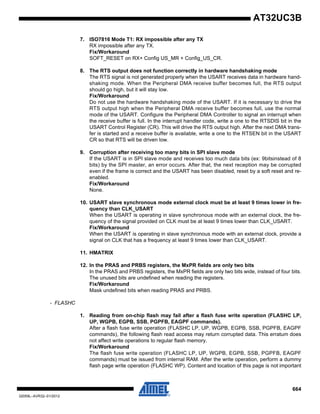 664
32059L–AVR32–01/2012
AT32UC3B
7. ISO7816 Mode T1: RX impossible after any TX
RX impossible after any TX.
Fix/Workaround
SOFT_RESET on RX+ Config US_MR + Config_US_CR.
8. The RTS output does not function correctly in hardware handshaking mode
The RTS signal is not generated properly when the USART receives data in hardware hand-
shaking mode. When the Peripheral DMA receive buffer becomes full, the RTS output
should go high, but it will stay low.
Fix/Workaround
Do not use the hardware handshaking mode of the USART. If it is necessary to drive the
RTS output high when the Peripheral DMA receive buffer becomes full, use the normal
mode of the USART. Configure the Peripheral DMA Controller to signal an interrupt when
the receive buffer is full. In the interrupt handler code, write a one to the RTSDIS bit in the
USART Control Register (CR). This will drive the RTS output high. After the next DMA trans-
fer is started and a receive buffer is available, write a one to the RTSEN bit in the USART
CR so that RTS will be driven low.
9. Corruption after receiving too many bits in SPI slave mode
If the USART is in SPI slave mode and receives too much data bits (ex: 9bitsinstead of 8
bits) by the SPI master, an error occurs. After that, the next reception may be corrupted
even if the frame is correct and the USART has been disabled, reset by a soft reset and re-
enabled.
Fix/Workaround
None.
10. USART slave synchronous mode external clock must be at least 9 times lower in fre-
quency than CLK_USART
When the USART is operating in slave synchronous mode with an external clock, the fre-
quency of the signal provided on CLK must be at least 9 times lower than CLK_USART.
Fix/Workaround
When the USART is operating in slave synchronous mode with an external clock, provide a
signal on CLK that has a frequency at least 9 times lower than CLK_USART.
11. HMATRIX
12. In the PRAS and PRBS registers, the MxPR fields are only two bits
In the PRAS and PRBS registers, the MxPR fields are only two bits wide, instead of four bits.
The unused bits are undefined when reading the registers.
Fix/Workaround
Mask undefined bits when reading PRAS and PRBS.
- FLASHC
1. Reading from on-chip flash may fail after a flash fuse write operation (FLASHC LP,
UP, WGPB, EGPB, SSB, PGPFB, EAGPF commands).
After a flash fuse write operation (FLASHC LP, UP, WGPB, EGPB, SSB, PGPFB, EAGPF
commands), the following flash read access may return corrupted data. This erratum does
not affect write operations to regular flash memory.
Fix/Workaround
The flash fuse write operation (FLASHC LP, UP, WGPB, EGPB, SSB, PGPFB, EAGPF
commands) must be issued from internal RAM. After the write operation, perform a dummy
flash page write operation (FLASHC WP). Content and location of this page is not important
 
