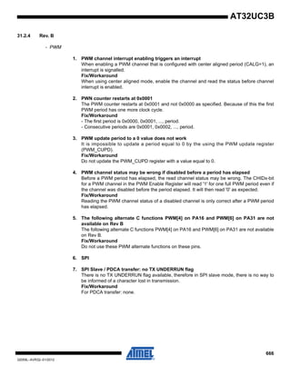 666
32059L–AVR32–01/2012
AT32UC3B
31.2.4 Rev. B
- PWM
1. PWM channel interrupt enabling triggers an interrupt
When enabling a PWM channel that is configured with center aligned period (CALG=1), an
interrupt is signalled.
Fix/Workaround
When using center aligned mode, enable the channel and read the status before channel
interrupt is enabled.
2. PWN counter restarts at 0x0001
The PWM counter restarts at 0x0001 and not 0x0000 as specified. Because of this the first
PWM period has one more clock cycle.
Fix/Workaround
- The first period is 0x0000, 0x0001, ..., period.
- Consecutive periods are 0x0001, 0x0002, ..., period.
3. PWM update period to a 0 value does not work
It is impossible to update a period equal to 0 by the using the PWM update register
(PWM_CUPD).
Fix/Workaround
Do not update the PWM_CUPD register with a value equal to 0.
4. PWM channel status may be wrong if disabled before a period has elapsed
Before a PWM period has elapsed, the read channel status may be wrong. The CHIDx-bit
for a PWM channel in the PWM Enable Register will read '1' for one full PWM period even if
the channel was disabled before the period elapsed. It will then read '0' as expected.
Fix/Workaround
Reading the PWM channel status of a disabled channel is only correct after a PWM period
has elapsed.
5. The following alternate C functions PWM[4] on PA16 and PWM[6] on PA31 are not
available on Rev B
The following alternate C functions PWM[4] on PA16 and PWM[6] on PA31 are not available
on Rev B.
Fix/Workaround
Do not use these PWM alternate functions on these pins.
6. SPI
7. SPI Slave / PDCA transfer: no TX UNDERRUN flag
There is no TX UNDERRUN flag available, therefore in SPI slave mode, there is no way to
be informed of a character lost in transmission.
Fix/Workaround
For PDCA transfer: none.
 