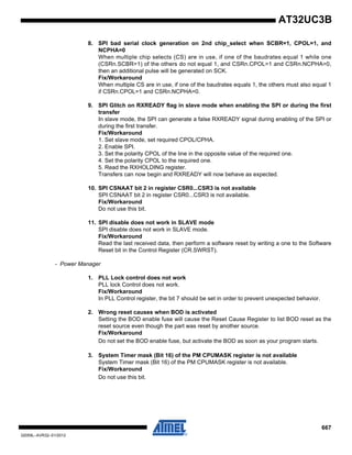 667
32059L–AVR32–01/2012
AT32UC3B
8. SPI bad serial clock generation on 2nd chip_select when SCBR=1, CPOL=1, and
NCPHA=0
When multiple chip selects (CS) are in use, if one of the baudrates equal 1 while one
(CSRn.SCBR=1) of the others do not equal 1, and CSRn.CPOL=1 and CSRn.NCPHA=0,
then an additional pulse will be generated on SCK.
Fix/Workaround
When multiple CS are in use, if one of the baudrates equals 1, the others must also equal 1
if CSRn.CPOL=1 and CSRn.NCPHA=0.
9. SPI Glitch on RXREADY flag in slave mode when enabling the SPI or during the first
transfer
In slave mode, the SPI can generate a false RXREADY signal during enabling of the SPI or
during the first transfer.
Fix/Workaround
1. Set slave mode, set required CPOL/CPHA.
2. Enable SPI.
3. Set the polarity CPOL of the line in the opposite value of the required one.
4. Set the polarity CPOL to the required one.
5. Read the RXHOLDING register.
Transfers can now begin and RXREADY will now behave as expected.
10. SPI CSNAAT bit 2 in register CSR0...CSR3 is not available
SPI CSNAAT bit 2 in register CSR0...CSR3 is not available.
Fix/Workaround
Do not use this bit.
11. SPI disable does not work in SLAVE mode
SPI disable does not work in SLAVE mode.
Fix/Workaround
Read the last received data, then perform a software reset by writing a one to the Software
Reset bit in the Control Register (CR.SWRST).
- Power Manager
1. PLL Lock control does not work
PLL lock Control does not work.
Fix/Workaround
In PLL Control register, the bit 7 should be set in order to prevent unexpected behavior.
2. Wrong reset causes when BOD is activated
Setting the BOD enable fuse will cause the Reset Cause Register to list BOD reset as the
reset source even though the part was reset by another source.
Fix/Workaround
Do not set the BOD enable fuse, but activate the BOD as soon as your program starts.
3. System Timer mask (Bit 16) of the PM CPUMASK register is not available
System Timer mask (Bit 16) of the PM CPUMASK register is not available.
Fix/Workaround
Do not use this bit.
 