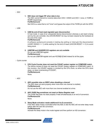 668
32059L–AVR32–01/2012
AT32UC3B
- SSC
1. SSC does not trigger RF when data is low
The SSC cannot transmit or receive data when CKS = CKDIV and CKO = none, in TCMR or
RCMR respectively.
Fix/Workaround
Set CKO to a value that is not "none" and bypass the output of the TK/RK pin with the GPIO.
- USB
1. USB No end of host reset signaled upon disconnection
In host mode, in case of an unexpected device disconnection whereas a usb reset is being
sent by the usb controller, the UHCON.RESET bit may not been cleared by the hardware at
the end of the reset.
Fix/Workaround
A software workaround consists in testing (by polling or interrupt) the disconnection
(UHINT.DDISCI == 1) while waiting for the end of reset (UHCON.RESET == 0) to avoid
being stuck.
2. USBFSM and UHADDR1/2/3 registers are not available
Do not use USBFSM register.
Fix/Workaround
Do not use USBFSM register and use HCON[6:0] field instead for all the pipes.
- Cycle counter
1. CPU Cycle Counter does not reset the COUNT system register on COMPARE match.
The device revision B does not reset the COUNT system register on COMPARE match. In
this revision, the COUNT register is clocked by the CPU clock, so when the CPU clock
stops, so does incrementing of COUNT.
Fix/Workaround
None.
- ADC
1. ADC possible miss on DRDY when disabling a channel
The ADC does not work properly when more than one channel is enabled.
Fix/Workaround
Do not use the ADC with more than one channel enabled at a time.
2. ADC OVRE flag sometimes not reset on Status Register read
The OVRE flag does not clear properly if read simultaneously to an end of conversion.
Fix/Workaround
None.
3. Sleep Mode activation needs additional A to D conversion
If the ADC sleep mode is activated when the ADC is idle the ADC will not enter sleep mode
before after the next AD conversion.
Fix/Workaround
Activate the sleep mode in the mode register and then perform an AD conversion.
 