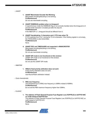 669
32059L–AVR32–01/2012
AT32UC3B
- USART
1. USART Manchester Encoder Not Working
Manchester encoding/decoding is not working.
Fix/Workaround
Do not use manchester encoding.
2. USART RXBREAK problem when no timeguard
In asynchronous mode the RXBREAK flag is not correctly handled when the timeguard is 0
and the break character is located just after the stop bit.
Fix/Workaround
If the NBSTOP is 1, timeguard should be different from 0.
3. USART Handshaking: 2 characters sent / CTS rises when TX
If CTS switches from 0 to 1 during the TX of a character, if the Holding register is not empty,
the TXHOLDING is also transmitted.
Fix/Workaround
None.
4. USART PDC and TIMEGUARD not supported in MANCHESTER
Manchester encoding/decoding is not working.
Fix/Workaround
Do not use manchester encoding.
5. USART SPI mode is non functional on this revision
USART SPI mode is non functional on this revision.
Fix/Workaround
Do not use the USART SPI mode.
- HMATRIX
1. HMatrix fixed priority arbitration does not work
Fixed priority arbitration does not work.
Fix/Workaround
Use Round-Robin arbitration instead.
- Clock characteristic
1. PBA max frequency
The Peripheral bus A (PBA) max frequency is 30MHz instead of 60MHz.
Fix/Workaround
Do not set the PBA maximum frequency higher than 30MHz.
- FLASHC
1. The address of Flash General Purpose Fuse Register Low (FGPFRLO) is 0xFFFE140C
on revB instead of 0xFFFE1410
The address of Flash General Purpose Fuse Register Low (FGPFRLO) is 0xFFFE140C on
revB instead of 0xFFFE1410.
Fix/Workaround
None.
 