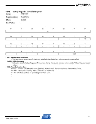 67
32059L–AVR32–01/2012
AT32UC3B
9.6.16 Voltage Regulator Calibration Register
Name:: VREGCR
Register access: Read/Write
Offset: 0x0C8
Reset Value: -
• KEY: Register Write protection
• This field must be written twice, first with key value 0x55, then 0xAA, for a write operation to have an effect.
• CALIB: Calibration value
• Calibration value for Voltage Regulator. The user can change this value to decrease or increase the Voltage Regulator output
voltage.
• FCD: Flash Calibration Done
• Set to 1 when the CALIB field has been updated by the Flash fuses after power-on reset or Flash fuses update.
• 0: Allow subsequent overwriting of the CALIB value by Flash fuses.
• 1: The CALIB value will not be updated again by Flash fuses.
•
•
31 30 29 28 27 26 25 24
KEY
23 22 21 20 19 18 17 16
- - - - - - - FCD
15 14 13 12 11 10 9 8
- - - - - - - -
7 6 5 4 3 2 1 0
- - - - - CALIB
 