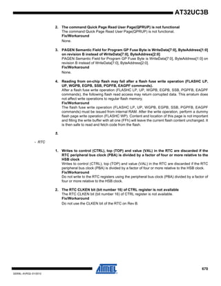 670
32059L–AVR32–01/2012
AT32UC3B
2. The command Quick Page Read User Page(QPRUP) is not functional
The command Quick Page Read User Page(QPRUP) is not functional.
Fix/Workaround
None.
3. PAGEN Semantic Field for Program GP Fuse Byte is WriteData[7:0], ByteAddress[1:0]
on revision B instead of WriteData[7:0], ByteAddress[2:0]
PAGEN Semantic Field for Program GP Fuse Byte is WriteData[7:0], ByteAddress[1:0] on
revision B instead of WriteData[7:0], ByteAddress[2:0].
Fix/Workaround
None.
4. Reading from on-chip flash may fail after a flash fuse write operation (FLASHC LP,
UP, WGPB, EGPB, SSB, PGPFB, EAGPF commands).
After a flash fuse write operation (FLASHC LP, UP, WGPB, EGPB, SSB, PGPFB, EAGPF
commands), the following flash read access may return corrupted data. This erratum does
not affect write operations to regular flash memory.
Fix/Workaround
The flash fuse write operation (FLASHC LP, UP, WGPB, EGPB, SSB, PGPFB, EAGPF
commands) must be issued from internal RAM. After the write operation, perform a dummy
flash page write operation (FLASHC WP). Content and location of this page is not important
and filling the write buffer with all one (FFh) will leave the current flash content unchanged. It
is then safe to read and fetch code from the flash.
5.
- RTC
1. Writes to control (CTRL), top (TOP) and value (VAL) in the RTC are discarded if the
RTC peripheral bus clock (PBA) is divided by a factor of four or more relative to the
HSB clock
Writes to control (CTRL), top (TOP) and value (VAL) in the RTC are discarded if the RTC
peripheral bus clock (PBA) is divided by a factor of four or more relative to the HSB clock.
Fix/Workaround
Do not write to the RTC registers using the peripheral bus clock (PBA) divided by a factor of
four or more relative to the HSB clock.
2. The RTC CLKEN bit (bit number 16) of CTRL register is not available
The RTC CLKEN bit (bit number 16) of CTRL register is not available.
Fix/Workaround
Do not use the CLKEN bit of the RTC on Rev B.
 