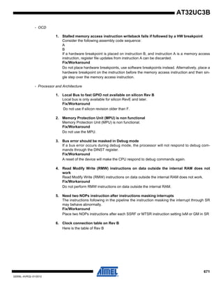 671
32059L–AVR32–01/2012
AT32UC3B
- OCD
1. Stalled memory access instruction writeback fails if followed by a HW breakpoint
Consider the following assembly code sequence:
A
B
If a hardware breakpoint is placed on instruction B, and instruction A is a memory access
instruction, register file updates from instruction A can be discarded.
Fix/Workaround
Do not place hardware breakpoints, use software breakpoints instead. Alternatively, place a
hardware breakpoint on the instruction before the memory access instruction and then sin-
gle step over the memory access instruction.
- Processor and Architecture
1. Local Bus to fast GPIO not available on silicon Rev B
Local bus is only available for silicon RevE and later.
Fix/Workaround
Do not use if silicon revision older than F.
2. Memory Protection Unit (MPU) is non functional
Memory Protection Unit (MPU) is non functional.
Fix/Workaround
Do not use the MPU.
3. Bus error should be masked in Debug mode
If a bus error occurs during debug mode, the processor will not respond to debug com-
mands through the DINST register.
Fix/Workaround
A reset of the device will make the CPU respond to debug commands again.
4. Read Modify Write (RMW) instructions on data outside the internal RAM does not
work
Read Modify Write (RMW) instructions on data outside the internal RAM does not work.
Fix/Workaround
Do not perform RMW instructions on data outside the internal RAM.
5. Need two NOPs instruction after instructions masking interrupts
The instructions following in the pipeline the instruction masking the interrupt through SR
may behave abnormally.
Fix/Workaround
Place two NOPs instructions after each SSRF or MTSR instruction setting IxM or GM in SR
6. Clock connection table on Rev B
Here is the table of Rev B
 