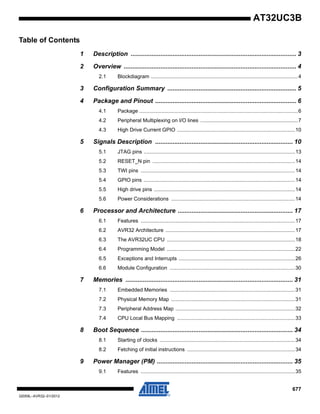 677
32059L–AVR32–01/2012
AT32UC3B
Table of Contents
1 Description ............................................................................................... 3
2 Overview ................................................................................................... 4
2.1 Blockdiagram .....................................................................................................4
3 Configuration Summary .......................................................................... 5
4 Package and Pinout ................................................................................. 6
4.1 Package .............................................................................................................6
4.2 Peripheral Multiplexing on I/O lines ...................................................................7
4.3 High Drive Current GPIO .................................................................................10
5 Signals Description ............................................................................... 10
5.1 JTAG pins ........................................................................................................13
5.2 RESET_N pin ..................................................................................................14
5.3 TWI pins ..........................................................................................................14
5.4 GPIO pins ........................................................................................................14
5.5 High drive pins .................................................................................................14
5.6 Power Considerations .....................................................................................14
6 Processor and Architecture .................................................................. 17
6.1 Features ..........................................................................................................17
6.2 AVR32 Architecture .........................................................................................17
6.3 The AVR32UC CPU ........................................................................................18
6.4 Programming Model ........................................................................................22
6.5 Exceptions and Interrupts ................................................................................26
6.6 Module Configuration ......................................................................................30
7 Memories ................................................................................................ 31
7.1 Embedded Memories ......................................................................................31
7.2 Physical Memory Map .....................................................................................31
7.3 Peripheral Address Map ..................................................................................32
7.4 CPU Local Bus Mapping .................................................................................33
8 Boot Sequence ....................................................................................... 34
8.1 Starting of clocks .............................................................................................34
8.2 Fetching of initial instructions ..........................................................................34
9 Power Manager (PM) .............................................................................. 35
9.1 Features ..........................................................................................................35
 