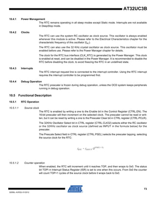 73
32059L–AVR32–01/2012
AT32UC3B
10.4.1 Power Management
The RTC remains operating in all sleep modes except Static mode. Interrupts are not available
in DeepStop mode.
10.4.2 Clocks
The RTC can use the system RC oscillator as clock source. This oscillator is always enabled
whenever this module is active. Please refer to the Electrical Characteristics chapter for the
characteristic frequency of this oscillator (fRC).
The RTC can also use the 32 KHz crystal oscillator as clock source. This oscillator must be
enabled before use. Please refer to the Power Manager chapter for details.
The clock for the RTC bus interface (CLK_RTC) is generated by the Power Manager. This clock
is enabled at reset, and can be disabled in the Power Manager. It is recommended to disable the
RTC before disabling the clock, to avoid freezing the RTC in an undefined state.
10.4.3 Interrupts
The RTC interrupt request line is connected to the interrupt controller. Using the RTC interrupt
requires the interrupt controller to be programmed first.
10.4.4 Debug Operation
The RTC prescaler is frozen during debug operation, unless the OCD system keeps peripherals
running in debug operation.
10.5 Functional Description
10.5.1 RTC Operation
10.5.1.1 Source clock
The RTC is enabled by writing a one to the Enable bit in the Control Register (CTRL.EN). The
16-bit prescaler will then increment on the selected clock. The prescaler cannot be read or writ-
ten, but it can be reset by writing a one to the Prescaler Clear bit in CTRL register (CTRL.PCLR).
The 32KHz Oscillator Select bit in CTRL register (CTRL.CLK32) selects either the RC oscillator
or the 32KHz oscillator as clock source (defined as INPUT in the formula below) for the
prescaler.
The Prescale Select field in CTRL register (CTRL.PSEL) selects the prescaler tapping, selecting
the source clock for the RTC:
10.5.1.2 Counter operation
When enabled, the RTC will increment until it reaches TOP, and then wraps to 0x0. The status
bit TOPI in Interrupt Status Register (ISR) is set to one when this occurs. From 0x0 the counter
will count TOP+1 cycles of the source clock before it wraps back to 0x0.
fRTC fINPUT 2⁄
PSEL 1+( )
=
 