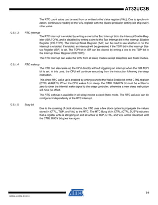 74
32059L–AVR32–01/2012
AT32UC3B
The RTC count value can be read from or written to the Value register (VAL). Due to synchroni-
zation, continuous reading of the VAL register with the lowest prescaler setting will skip every
other value.
10.5.1.3 RTC interrupt
The RTC interrupt is enabled by writing a one to the Top Interrupt bit in the Interrupt Enable Reg-
ister (IER.TOPI), and is disabled by writing a one to the Top Interrupt bit in the Interrupt Disable
Register (IDR.TOPI). The Interrupt Mask Register (IMR) can be read to see whether or not the
interrupt is enabled. If enabled, an interrupt will be generated if the TOPI bit in the Interrupt Sta-
tus Register (ISR) is set. The TOPI bit in ISR can be cleared by writing a one to the TOPI bit in
the Interrupt Clear Register (ICR.TOPI).
The RTC interrupt can wake the CPU from all sleep modes except DeepStop and Static modes.
10.5.1.4 RTC wakeup
The RTC can also wake up the CPU directly without triggering an interrupt when the ISR.TOPI
bit is set. In this case, the CPU will continue executing from the instruction following the sleep
instruction.
This direct RTC wake-up is enabled by writing a one to the Wake Enable bit in the CTRL register
(CTRL.WAKEN). When the CPU wakes from sleep, the CTRL.WAKEN bit must be written to
zero to clear the internal wake signal to the sleep controller, otherwise a new sleep instruction
will have no effect.
The RTC wakeup is available in all sleep modes except Static mode. The RTC wakeup can be
configured independently of the RTC interrupt.
10.5.1.5 Busy bit
Due to the crossing of clock domains, the RTC uses a few clock cycles to propagate the values
stored in CTRL, TOP, and VAL to the RTC. The RTC Busy bit in CTRL (CTRL.BUSY) indicates
that a register write is still going on and all writes to TOP, CTRL, and VAL will be discarded until
the CTRL.BUSY bit goes low again.
 