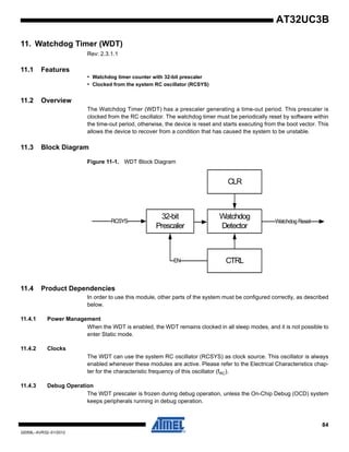 84
32059L–AVR32–01/2012
AT32UC3B
11. Watchdog Timer (WDT)
Rev: 2.3.1.1
11.1 Features
• Watchdog timer counter with 32-bit prescaler
• Clocked from the system RC oscillator (RCSYS)
11.2 Overview
The Watchdog Timer (WDT) has a prescaler generating a time-out period. This prescaler is
clocked from the RC oscillator. The watchdog timer must be periodically reset by software within
the time-out period, otherwise, the device is reset and starts executing from the boot vector. This
allows the device to recover from a condition that has caused the system to be unstable.
11.3 Block Diagram
Figure 11-1. WDT Block Diagram
11.4 Product Dependencies
In order to use this module, other parts of the system must be configured correctly, as described
below.
11.4.1 Power Management
When the WDT is enabled, the WDT remains clocked in all sleep modes, and it is not possible to
enter Static mode.
11.4.2 Clocks
The WDT can use the system RC oscillator (RCSYS) as clock source. This oscillator is always
enabled whenever these modules are active. Please refer to the Electrical Characteristics chap-
ter for the characteristic frequency of this oscillator (fRC).
11.4.3 Debug Operation
The WDT prescaler is frozen during debug operation, unless the On-Chip Debug (OCD) system
keeps peripherals running in debug operation.
RCSYS
CLR
Watchdog
Detector
CTRL
32-bit
Prescaler
Watchdog Reset
EN
 