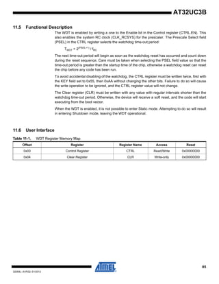 85
32059L–AVR32–01/2012
AT32UC3B
11.5 Functional Description
The WDT is enabled by writing a one to the Enable bit in the Control register (CTRL.EN). This
also enables the system RC clock (CLK_RCSYS) for the prescaler. The Prescale Select field
(PSEL) in the CTRL register selects the watchdog time-out period:
TWDT = 2(PSEL+1)
/ fRC
The next time-out period will begin as soon as the watchdog reset has occurred and count down
during the reset sequence. Care must be taken when selecting the PSEL field value so that the
time-out period is greater than the startup time of the chip, otherwise a watchdog reset can reset
the chip before any code has been run.
To avoid accidental disabling of the watchdog, the CTRL register must be written twice, first with
the KEY field set to 0x55, then 0xAA without changing the other bits. Failure to do so will cause
the write operation to be ignored, and the CTRL register value will not change.
The Clear register (CLR) must be written with any value with regular intervals shorter than the
watchdog time-out period. Otherwise, the device will receive a soft reset, and the code will start
executing from the boot vector.
When the WDT is enabled, it is not possible to enter Static mode. Attempting to do so will result
in entering Shutdown mode, leaving the WDT operational.
11.6 User Interface
Table 11-1. WDT Register Memory Map
Offset Register Register Name Access Reset
0x00 Control Register CTRL Read/Write 0x00000000
0x04 Clear Register CLR Write-only 0x00000000
 