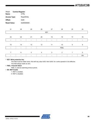 86
32059L–AVR32–01/2012
AT32UC3B
11.6.1 Control Register
Name: CTRL
Access Type: Read/Write
Offset: 0x00
Reset Value: 0x00000000
• KEY: Write protection key
This field must be written twice, first with key value 0x55, then 0xAA, for a write operation to be effective.
This field always reads as zero.
• PSEL: Prescale Select
PSEL is used as watchdog timeout period.
• EN: WDT Enable
1: WDT is enabled.
0: WDT is disabled.
31 30 29 28 27 26 25 24
KEY
23 22 21 20 19 18 17 16
- - - - - - - -
15 14 13 12 11 10 9 8
- - - PSEL
7 6 5 4 3 2 1 0
- - - - - - - EN
 