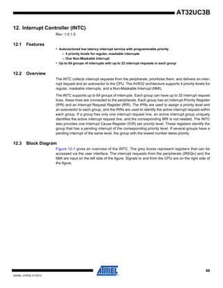 88
32059L–AVR32–01/2012
AT32UC3B
12. Interrupt Controller (INTC)
Rev: 1.0.1.5
12.1 Features
• Autovectored low latency interrupt service with programmable priority
– 4 priority levels for regular, maskable interrupts
– One Non-Maskable Interrupt
• Up to 64 groups of interrupts with up to 32 interrupt requests in each group
12.2 Overview
The INTC collects interrupt requests from the peripherals, prioritizes them, and delivers an inter-
rupt request and an autovector to the CPU. The AVR32 architecture supports 4 priority levels for
regular, maskable interrupts, and a Non-Maskable Interrupt (NMI).
The INTC supports up to 64 groups of interrupts. Each group can have up to 32 interrupt request
lines, these lines are connected to the peripherals. Each group has an Interrupt Priority Register
(IPR) and an Interrupt Request Register (IRR). The IPRs are used to assign a priority level and
an autovector to each group, and the IRRs are used to identify the active interrupt request within
each group. If a group has only one interrupt request line, an active interrupt group uniquely
identifies the active interrupt request line, and the corresponding IRR is not needed. The INTC
also provides one Interrupt Cause Register (ICR) per priority level. These registers identify the
group that has a pending interrupt of the corresponding priority level. If several groups have a
pending interrupt of the same level, the group with the lowest number takes priority.
12.3 Block Diagram
Figure 12-1 gives an overview of the INTC. The grey boxes represent registers that can be
accessed via the user interface. The interrupt requests from the peripherals (IREQn) and the
NMI are input on the left side of the figure. Signals to and from the CPU are on the right side of
the figure.
 